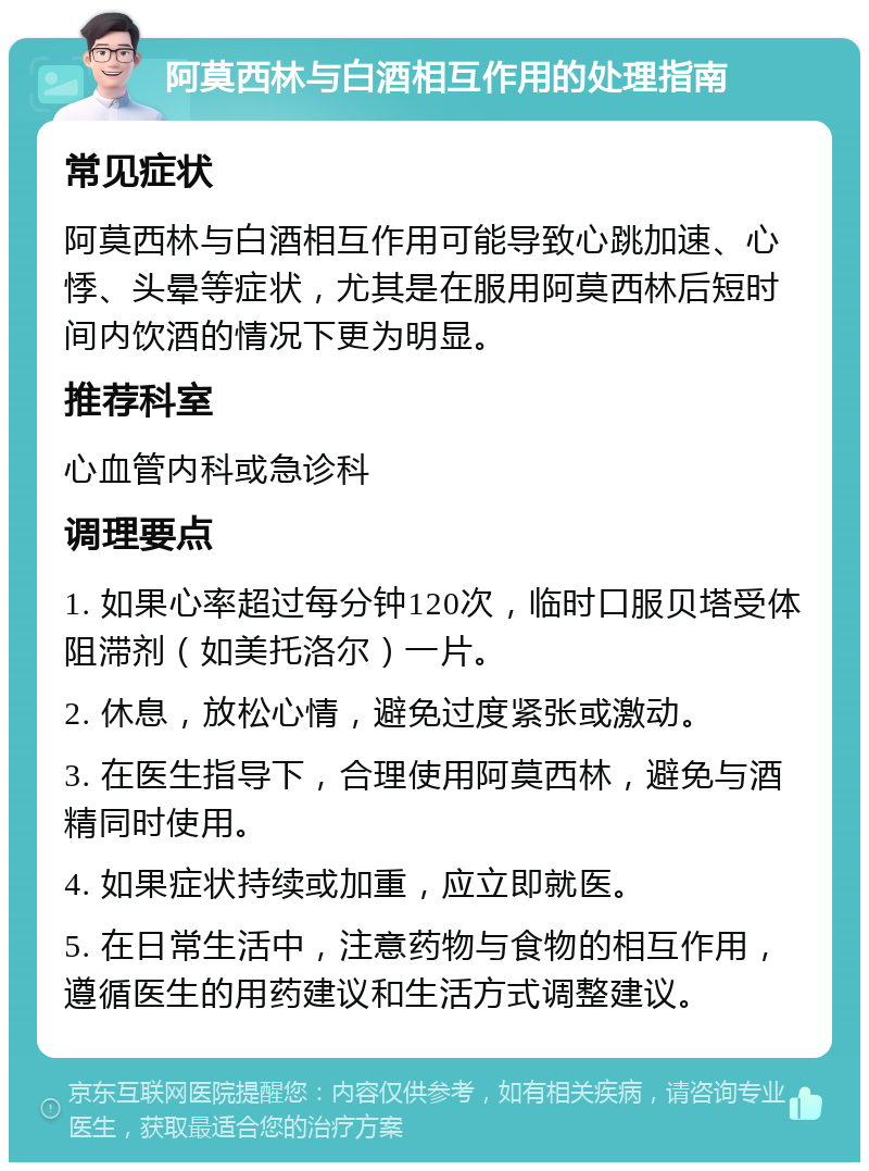 阿莫西林与白酒相互作用的处理指南 常见症状 阿莫西林与白酒相互作用可能导致心跳加速、心悸、头晕等症状，尤其是在服用阿莫西林后短时间内饮酒的情况下更为明显。 推荐科室 心血管内科或急诊科 调理要点 1. 如果心率超过每分钟120次，临时口服贝塔受体阻滞剂（如美托洛尔）一片。 2. 休息，放松心情，避免过度紧张或激动。 3. 在医生指导下，合理使用阿莫西林，避免与酒精同时使用。 4. 如果症状持续或加重，应立即就医。 5. 在日常生活中，注意药物与食物的相互作用，遵循医生的用药建议和生活方式调整建议。