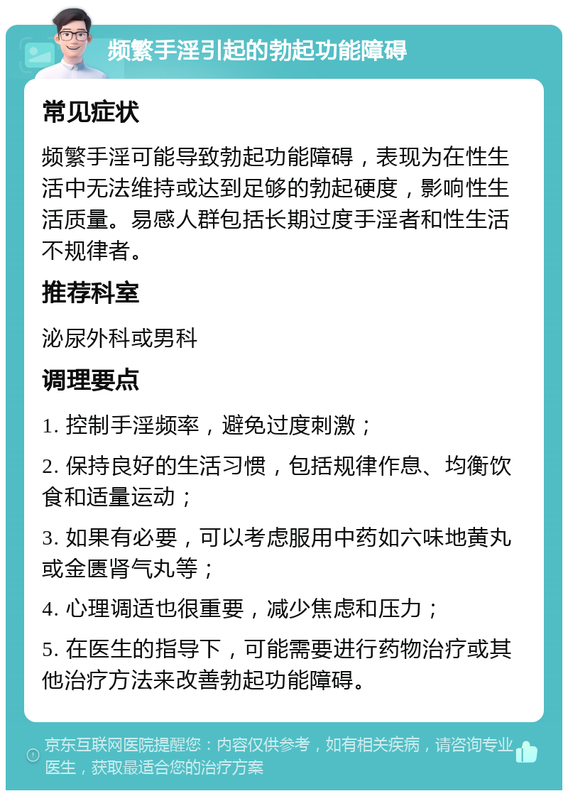 频繁手淫引起的勃起功能障碍 常见症状 频繁手淫可能导致勃起功能障碍，表现为在性生活中无法维持或达到足够的勃起硬度，影响性生活质量。易感人群包括长期过度手淫者和性生活不规律者。 推荐科室 泌尿外科或男科 调理要点 1. 控制手淫频率，避免过度刺激； 2. 保持良好的生活习惯，包括规律作息、均衡饮食和适量运动； 3. 如果有必要，可以考虑服用中药如六味地黄丸或金匮肾气丸等； 4. 心理调适也很重要，减少焦虑和压力； 5. 在医生的指导下，可能需要进行药物治疗或其他治疗方法来改善勃起功能障碍。