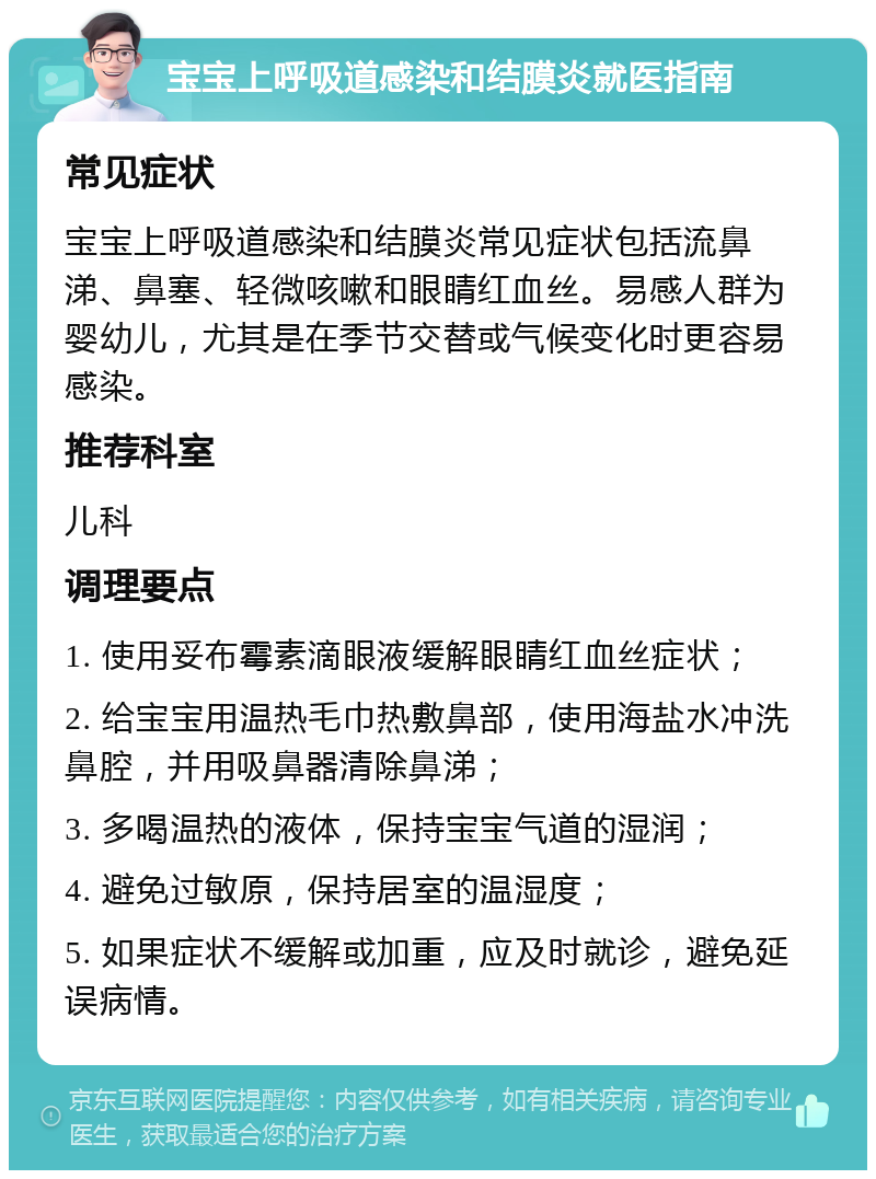 宝宝上呼吸道感染和结膜炎就医指南 常见症状 宝宝上呼吸道感染和结膜炎常见症状包括流鼻涕、鼻塞、轻微咳嗽和眼睛红血丝。易感人群为婴幼儿，尤其是在季节交替或气候变化时更容易感染。 推荐科室 儿科 调理要点 1. 使用妥布霉素滴眼液缓解眼睛红血丝症状； 2. 给宝宝用温热毛巾热敷鼻部，使用海盐水冲洗鼻腔，并用吸鼻器清除鼻涕； 3. 多喝温热的液体，保持宝宝气道的湿润； 4. 避免过敏原，保持居室的温湿度； 5. 如果症状不缓解或加重，应及时就诊，避免延误病情。