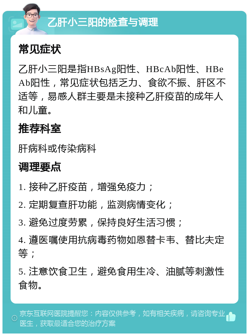 乙肝小三阳的检查与调理 常见症状 乙肝小三阳是指HBsAg阳性、HBcAb阳性、HBeAb阳性，常见症状包括乏力、食欲不振、肝区不适等，易感人群主要是未接种乙肝疫苗的成年人和儿童。 推荐科室 肝病科或传染病科 调理要点 1. 接种乙肝疫苗，增强免疫力； 2. 定期复查肝功能，监测病情变化； 3. 避免过度劳累，保持良好生活习惯； 4. 遵医嘱使用抗病毒药物如恩替卡韦、替比夫定等； 5. 注意饮食卫生，避免食用生冷、油腻等刺激性食物。