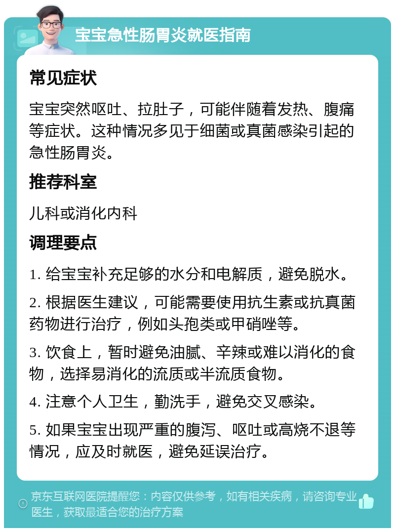 宝宝急性肠胃炎就医指南 常见症状 宝宝突然呕吐、拉肚子，可能伴随着发热、腹痛等症状。这种情况多见于细菌或真菌感染引起的急性肠胃炎。 推荐科室 儿科或消化内科 调理要点 1. 给宝宝补充足够的水分和电解质，避免脱水。 2. 根据医生建议，可能需要使用抗生素或抗真菌药物进行治疗，例如头孢类或甲硝唑等。 3. 饮食上，暂时避免油腻、辛辣或难以消化的食物，选择易消化的流质或半流质食物。 4. 注意个人卫生，勤洗手，避免交叉感染。 5. 如果宝宝出现严重的腹泻、呕吐或高烧不退等情况，应及时就医，避免延误治疗。