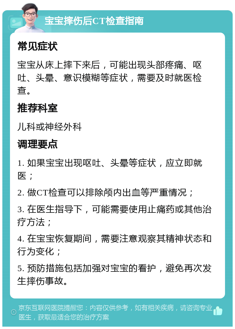 宝宝摔伤后CT检查指南 常见症状 宝宝从床上摔下来后，可能出现头部疼痛、呕吐、头晕、意识模糊等症状，需要及时就医检查。 推荐科室 儿科或神经外科 调理要点 1. 如果宝宝出现呕吐、头晕等症状，应立即就医； 2. 做CT检查可以排除颅内出血等严重情况； 3. 在医生指导下，可能需要使用止痛药或其他治疗方法； 4. 在宝宝恢复期间，需要注意观察其精神状态和行为变化； 5. 预防措施包括加强对宝宝的看护，避免再次发生摔伤事故。