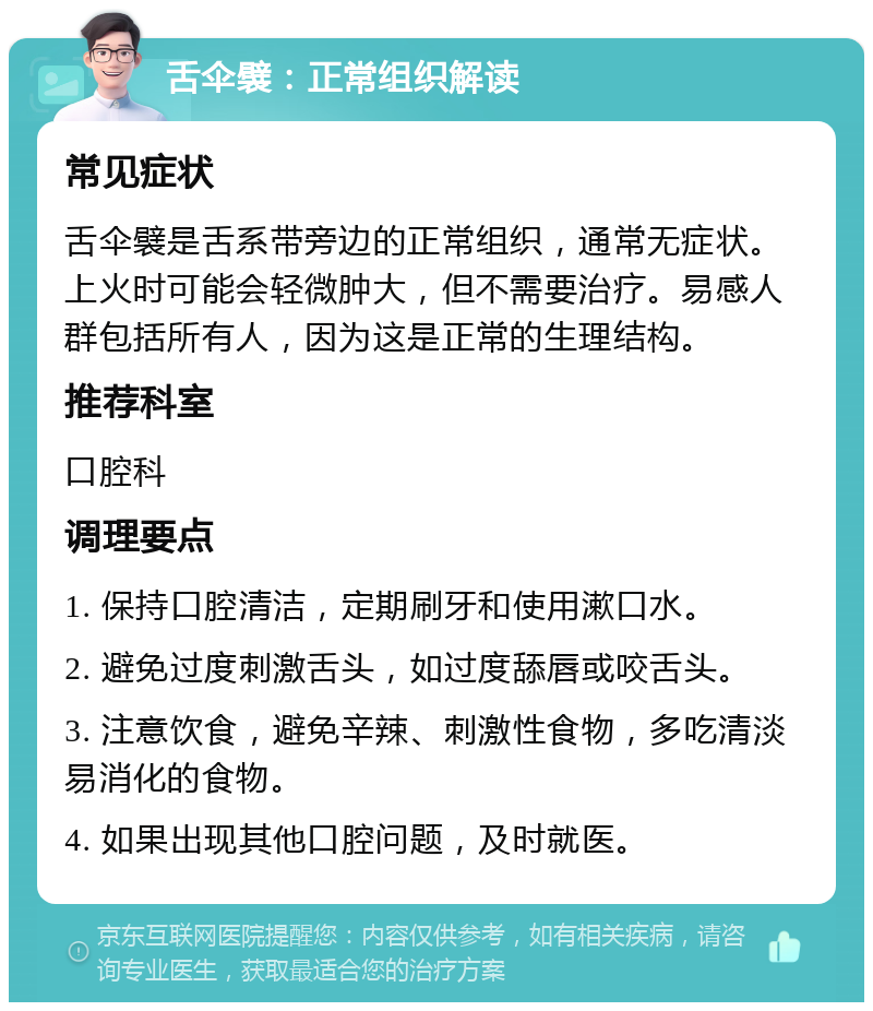 舌伞襞：正常组织解读 常见症状 舌伞襞是舌系带旁边的正常组织，通常无症状。上火时可能会轻微肿大，但不需要治疗。易感人群包括所有人，因为这是正常的生理结构。 推荐科室 口腔科 调理要点 1. 保持口腔清洁，定期刷牙和使用漱口水。 2. 避免过度刺激舌头，如过度舔唇或咬舌头。 3. 注意饮食，避免辛辣、刺激性食物，多吃清淡易消化的食物。 4. 如果出现其他口腔问题，及时就医。