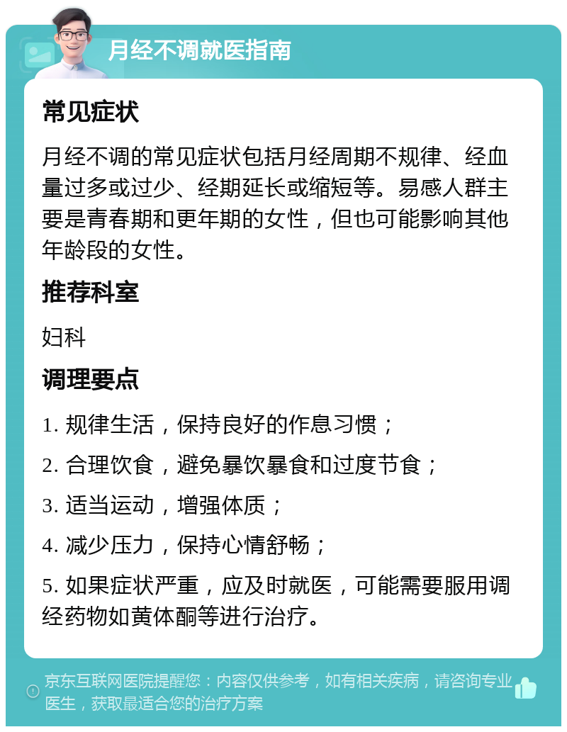 月经不调就医指南 常见症状 月经不调的常见症状包括月经周期不规律、经血量过多或过少、经期延长或缩短等。易感人群主要是青春期和更年期的女性，但也可能影响其他年龄段的女性。 推荐科室 妇科 调理要点 1. 规律生活，保持良好的作息习惯； 2. 合理饮食，避免暴饮暴食和过度节食； 3. 适当运动，增强体质； 4. 减少压力，保持心情舒畅； 5. 如果症状严重，应及时就医，可能需要服用调经药物如黄体酮等进行治疗。