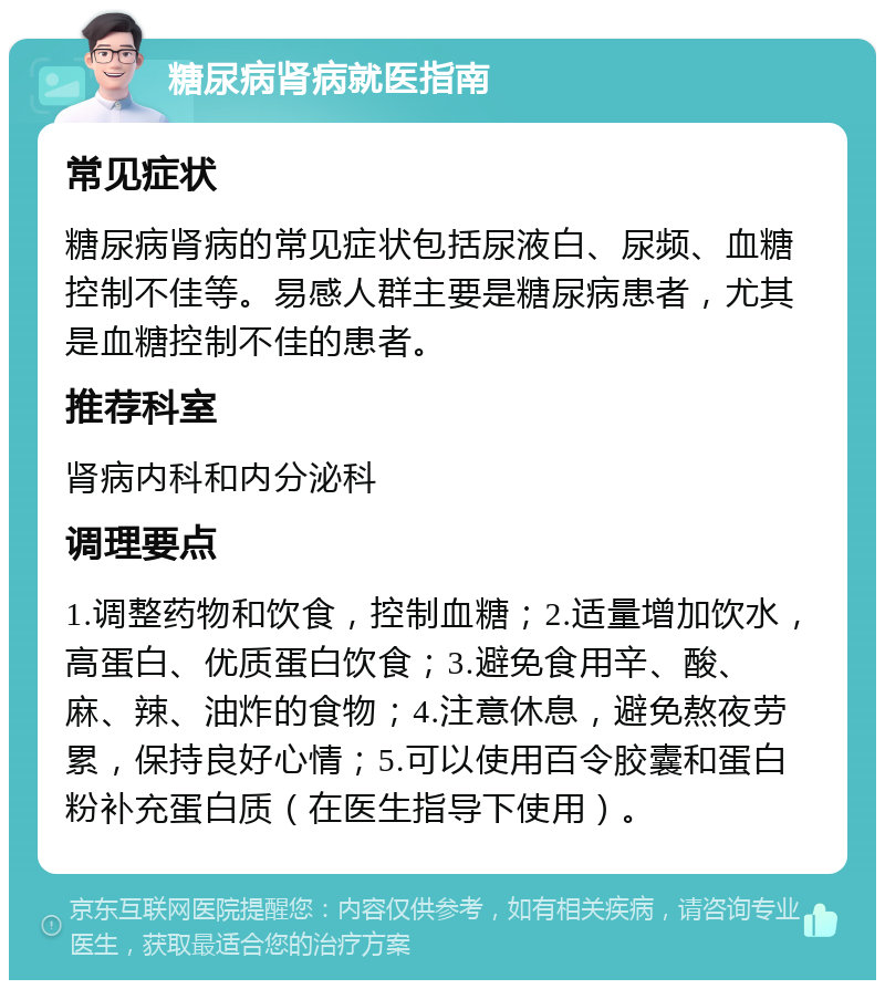 糖尿病肾病就医指南 常见症状 糖尿病肾病的常见症状包括尿液白、尿频、血糖控制不佳等。易感人群主要是糖尿病患者，尤其是血糖控制不佳的患者。 推荐科室 肾病内科和内分泌科 调理要点 1.调整药物和饮食，控制血糖；2.适量增加饮水，高蛋白、优质蛋白饮食；3.避免食用辛、酸、麻、辣、油炸的食物；4.注意休息，避免熬夜劳累，保持良好心情；5.可以使用百令胶囊和蛋白粉补充蛋白质（在医生指导下使用）。