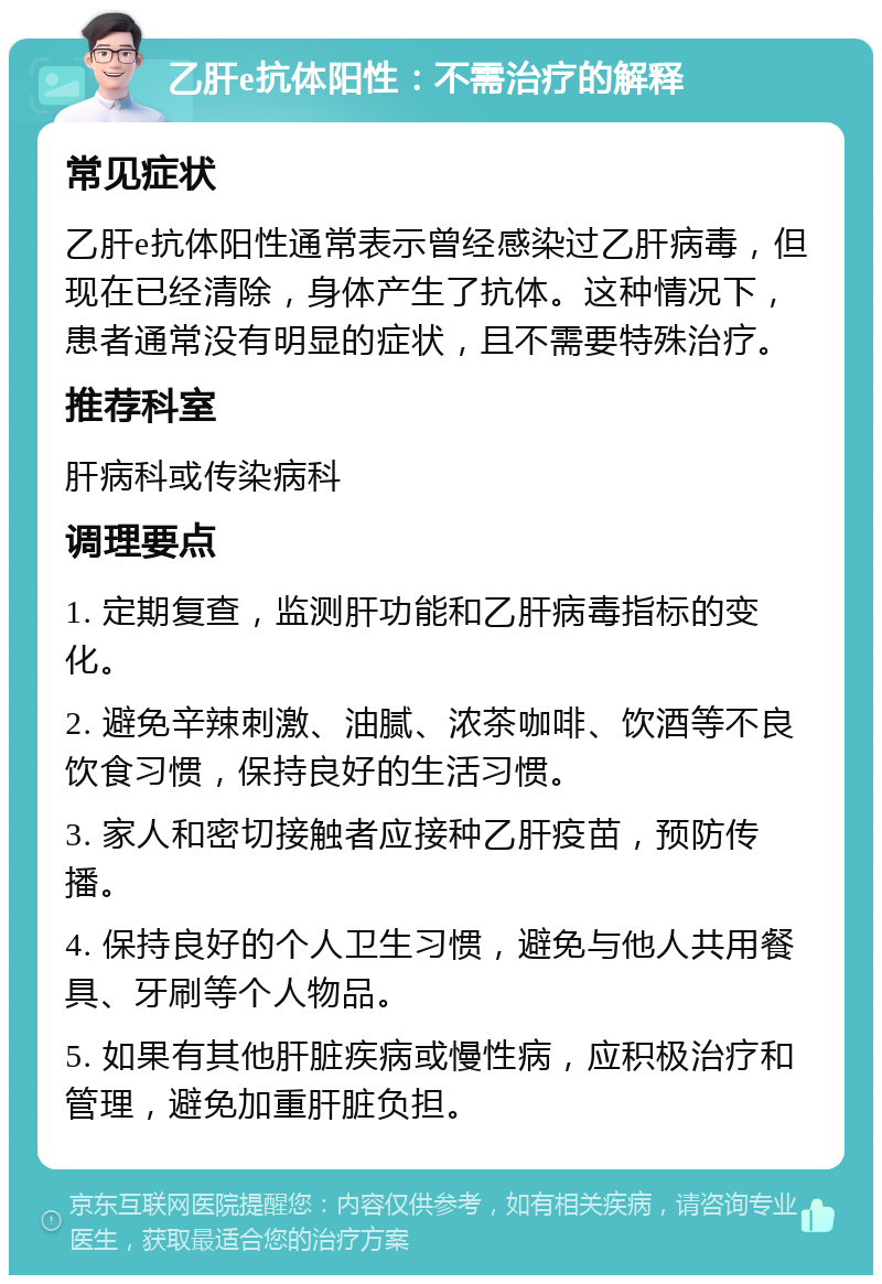 乙肝e抗体阳性：不需治疗的解释 常见症状 乙肝e抗体阳性通常表示曾经感染过乙肝病毒，但现在已经清除，身体产生了抗体。这种情况下，患者通常没有明显的症状，且不需要特殊治疗。 推荐科室 肝病科或传染病科 调理要点 1. 定期复查，监测肝功能和乙肝病毒指标的变化。 2. 避免辛辣刺激、油腻、浓茶咖啡、饮酒等不良饮食习惯，保持良好的生活习惯。 3. 家人和密切接触者应接种乙肝疫苗，预防传播。 4. 保持良好的个人卫生习惯，避免与他人共用餐具、牙刷等个人物品。 5. 如果有其他肝脏疾病或慢性病，应积极治疗和管理，避免加重肝脏负担。