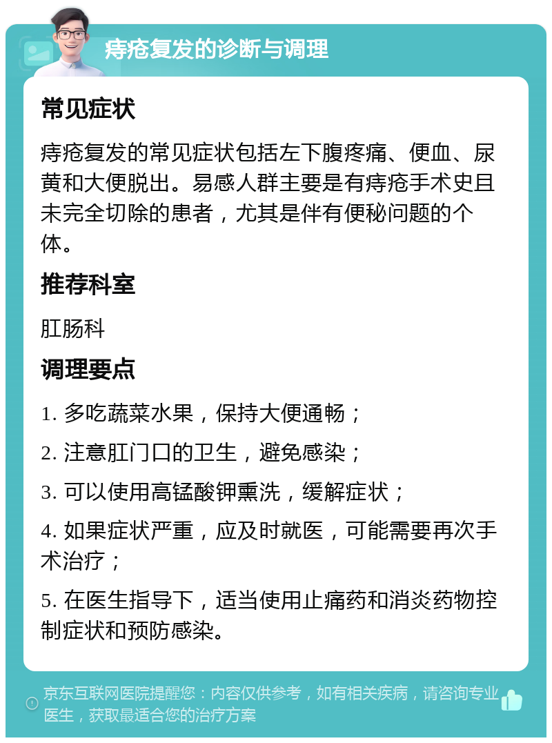 痔疮复发的诊断与调理 常见症状 痔疮复发的常见症状包括左下腹疼痛、便血、尿黄和大便脱出。易感人群主要是有痔疮手术史且未完全切除的患者，尤其是伴有便秘问题的个体。 推荐科室 肛肠科 调理要点 1. 多吃蔬菜水果，保持大便通畅； 2. 注意肛门口的卫生，避免感染； 3. 可以使用高锰酸钾熏洗，缓解症状； 4. 如果症状严重，应及时就医，可能需要再次手术治疗； 5. 在医生指导下，适当使用止痛药和消炎药物控制症状和预防感染。