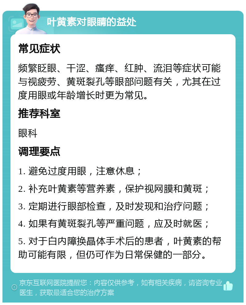 叶黄素对眼睛的益处 常见症状 频繁眨眼、干涩、瘙痒、红肿、流泪等症状可能与视疲劳、黄斑裂孔等眼部问题有关，尤其在过度用眼或年龄增长时更为常见。 推荐科室 眼科 调理要点 1. 避免过度用眼，注意休息； 2. 补充叶黄素等营养素，保护视网膜和黄斑； 3. 定期进行眼部检查，及时发现和治疗问题； 4. 如果有黄斑裂孔等严重问题，应及时就医； 5. 对于白内障换晶体手术后的患者，叶黄素的帮助可能有限，但仍可作为日常保健的一部分。