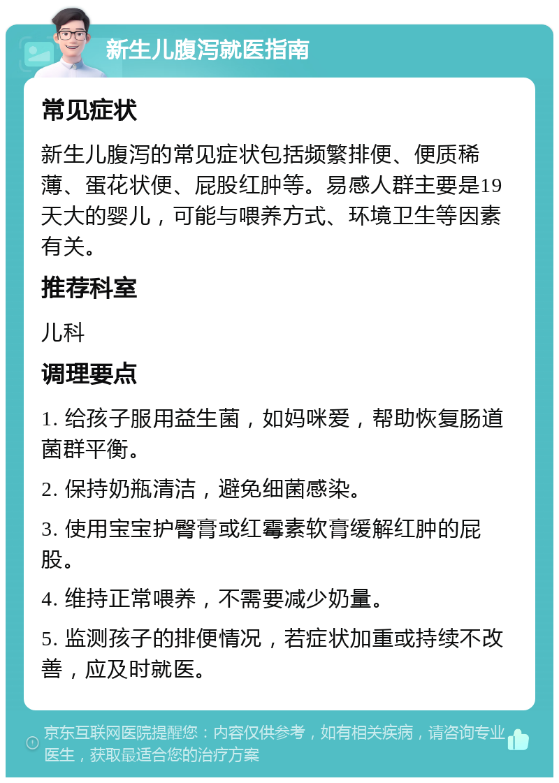 新生儿腹泻就医指南 常见症状 新生儿腹泻的常见症状包括频繁排便、便质稀薄、蛋花状便、屁股红肿等。易感人群主要是19天大的婴儿，可能与喂养方式、环境卫生等因素有关。 推荐科室 儿科 调理要点 1. 给孩子服用益生菌，如妈咪爱，帮助恢复肠道菌群平衡。 2. 保持奶瓶清洁，避免细菌感染。 3. 使用宝宝护臀膏或红霉素软膏缓解红肿的屁股。 4. 维持正常喂养，不需要减少奶量。 5. 监测孩子的排便情况，若症状加重或持续不改善，应及时就医。