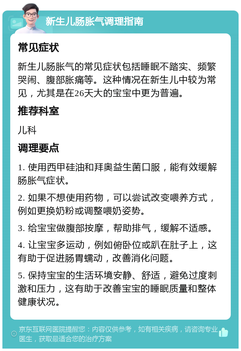 新生儿肠胀气调理指南 常见症状 新生儿肠胀气的常见症状包括睡眠不踏实、频繁哭闹、腹部胀痛等。这种情况在新生儿中较为常见，尤其是在26天大的宝宝中更为普遍。 推荐科室 儿科 调理要点 1. 使用西甲硅油和拜奥益生菌口服，能有效缓解肠胀气症状。 2. 如果不想使用药物，可以尝试改变喂养方式，例如更换奶粉或调整喂奶姿势。 3. 给宝宝做腹部按摩，帮助排气，缓解不适感。 4. 让宝宝多运动，例如俯卧位或趴在肚子上，这有助于促进肠胃蠕动，改善消化问题。 5. 保持宝宝的生活环境安静、舒适，避免过度刺激和压力，这有助于改善宝宝的睡眠质量和整体健康状况。