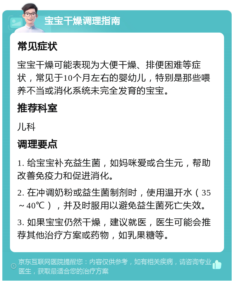 宝宝干燥调理指南 常见症状 宝宝干燥可能表现为大便干燥、排便困难等症状，常见于10个月左右的婴幼儿，特别是那些喂养不当或消化系统未完全发育的宝宝。 推荐科室 儿科 调理要点 1. 给宝宝补充益生菌，如妈咪爱或合生元，帮助改善免疫力和促进消化。 2. 在冲调奶粉或益生菌制剂时，使用温开水（35～40℃），并及时服用以避免益生菌死亡失效。 3. 如果宝宝仍然干燥，建议就医，医生可能会推荐其他治疗方案或药物，如乳果糖等。