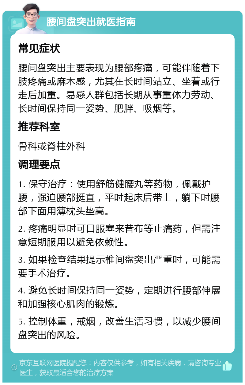 腰间盘突出就医指南 常见症状 腰间盘突出主要表现为腰部疼痛，可能伴随着下肢疼痛或麻木感，尤其在长时间站立、坐着或行走后加重。易感人群包括长期从事重体力劳动、长时间保持同一姿势、肥胖、吸烟等。 推荐科室 骨科或脊柱外科 调理要点 1. 保守治疗：使用舒筋健腰丸等药物，佩戴护腰，强迫腰部挺直，平时起床后带上，躺下时腰部下面用薄枕头垫高。 2. 疼痛明显时可口服塞来昔布等止痛药，但需注意短期服用以避免依赖性。 3. 如果检查结果提示椎间盘突出严重时，可能需要手术治疗。 4. 避免长时间保持同一姿势，定期进行腰部伸展和加强核心肌肉的锻炼。 5. 控制体重，戒烟，改善生活习惯，以减少腰间盘突出的风险。