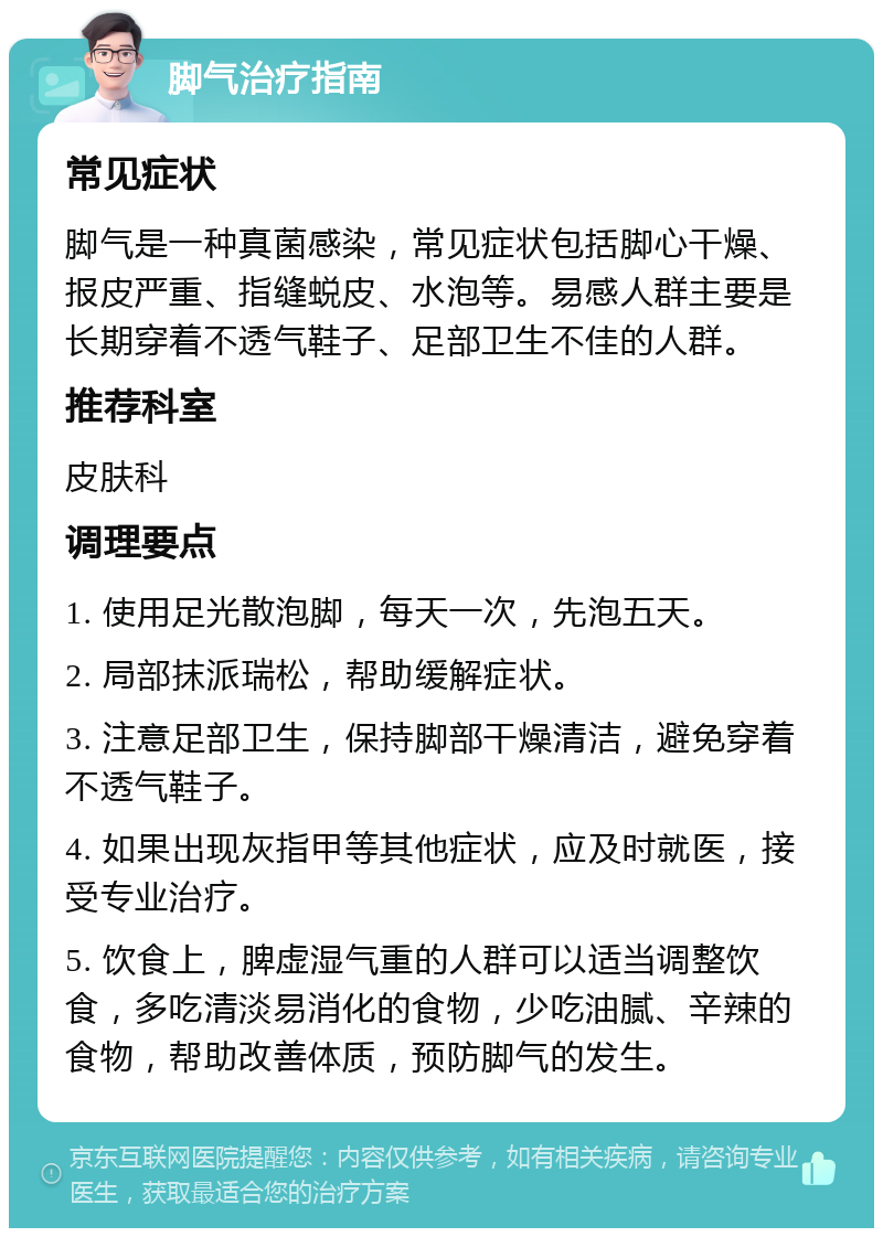 脚气治疗指南 常见症状 脚气是一种真菌感染，常见症状包括脚心干燥、报皮严重、指缝蜕皮、水泡等。易感人群主要是长期穿着不透气鞋子、足部卫生不佳的人群。 推荐科室 皮肤科 调理要点 1. 使用足光散泡脚，每天一次，先泡五天。 2. 局部抹派瑞松，帮助缓解症状。 3. 注意足部卫生，保持脚部干燥清洁，避免穿着不透气鞋子。 4. 如果出现灰指甲等其他症状，应及时就医，接受专业治疗。 5. 饮食上，脾虚湿气重的人群可以适当调整饮食，多吃清淡易消化的食物，少吃油腻、辛辣的食物，帮助改善体质，预防脚气的发生。