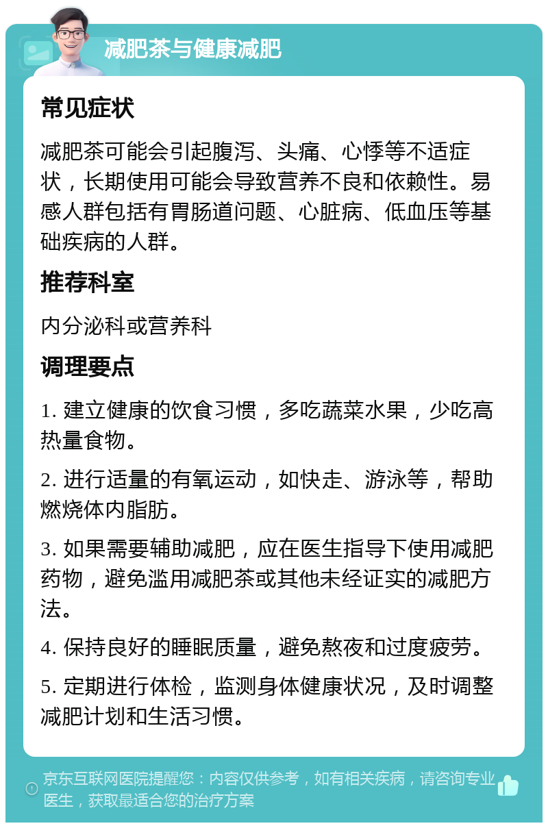 减肥茶与健康减肥 常见症状 减肥茶可能会引起腹泻、头痛、心悸等不适症状，长期使用可能会导致营养不良和依赖性。易感人群包括有胃肠道问题、心脏病、低血压等基础疾病的人群。 推荐科室 内分泌科或营养科 调理要点 1. 建立健康的饮食习惯，多吃蔬菜水果，少吃高热量食物。 2. 进行适量的有氧运动，如快走、游泳等，帮助燃烧体内脂肪。 3. 如果需要辅助减肥，应在医生指导下使用减肥药物，避免滥用减肥茶或其他未经证实的减肥方法。 4. 保持良好的睡眠质量，避免熬夜和过度疲劳。 5. 定期进行体检，监测身体健康状况，及时调整减肥计划和生活习惯。