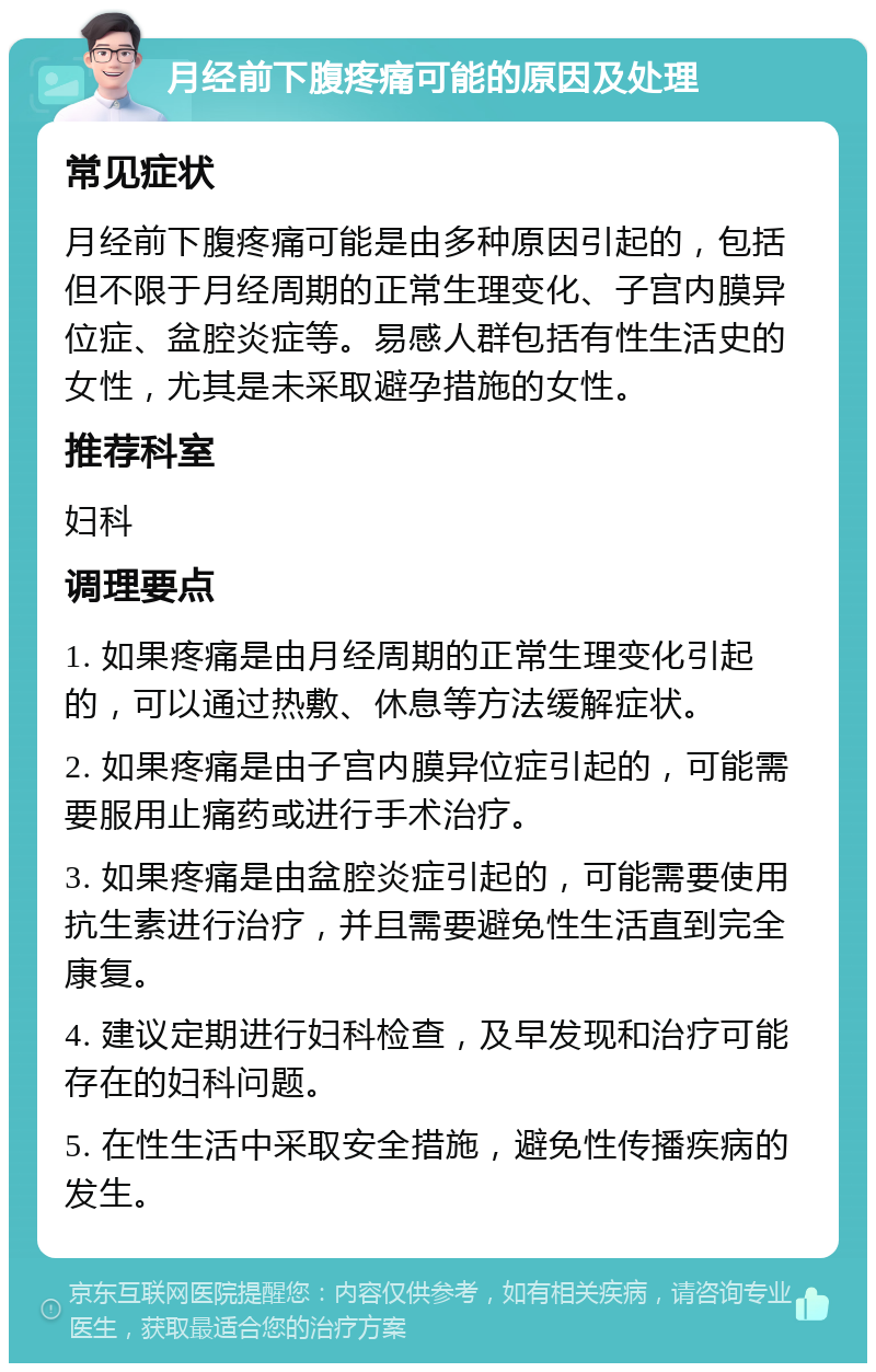 月经前下腹疼痛可能的原因及处理 常见症状 月经前下腹疼痛可能是由多种原因引起的，包括但不限于月经周期的正常生理变化、子宫内膜异位症、盆腔炎症等。易感人群包括有性生活史的女性，尤其是未采取避孕措施的女性。 推荐科室 妇科 调理要点 1. 如果疼痛是由月经周期的正常生理变化引起的，可以通过热敷、休息等方法缓解症状。 2. 如果疼痛是由子宫内膜异位症引起的，可能需要服用止痛药或进行手术治疗。 3. 如果疼痛是由盆腔炎症引起的，可能需要使用抗生素进行治疗，并且需要避免性生活直到完全康复。 4. 建议定期进行妇科检查，及早发现和治疗可能存在的妇科问题。 5. 在性生活中采取安全措施，避免性传播疾病的发生。