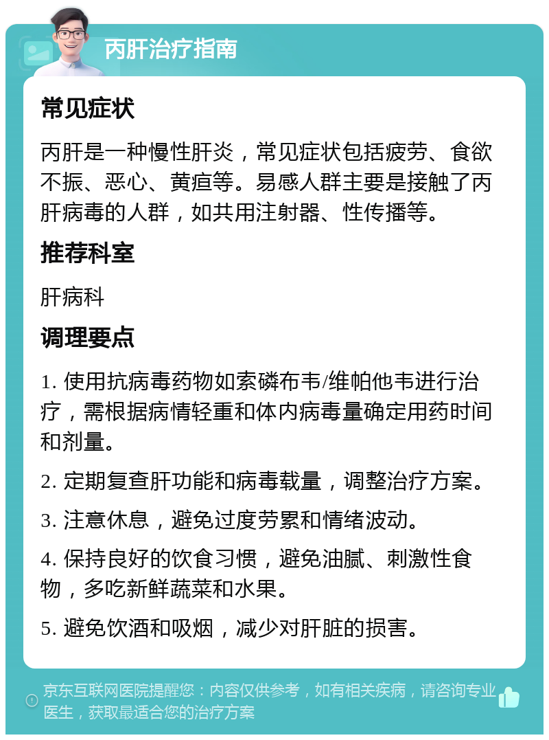 丙肝治疗指南 常见症状 丙肝是一种慢性肝炎，常见症状包括疲劳、食欲不振、恶心、黄疸等。易感人群主要是接触了丙肝病毒的人群，如共用注射器、性传播等。 推荐科室 肝病科 调理要点 1. 使用抗病毒药物如索磷布韦/维帕他韦进行治疗，需根据病情轻重和体内病毒量确定用药时间和剂量。 2. 定期复查肝功能和病毒载量，调整治疗方案。 3. 注意休息，避免过度劳累和情绪波动。 4. 保持良好的饮食习惯，避免油腻、刺激性食物，多吃新鲜蔬菜和水果。 5. 避免饮酒和吸烟，减少对肝脏的损害。