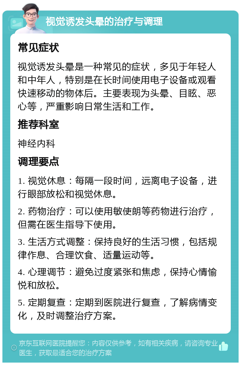 视觉诱发头晕的治疗与调理 常见症状 视觉诱发头晕是一种常见的症状，多见于年轻人和中年人，特别是在长时间使用电子设备或观看快速移动的物体后。主要表现为头晕、目眩、恶心等，严重影响日常生活和工作。 推荐科室 神经内科 调理要点 1. 视觉休息：每隔一段时间，远离电子设备，进行眼部放松和视觉休息。 2. 药物治疗：可以使用敏使朗等药物进行治疗，但需在医生指导下使用。 3. 生活方式调整：保持良好的生活习惯，包括规律作息、合理饮食、适量运动等。 4. 心理调节：避免过度紧张和焦虑，保持心情愉悦和放松。 5. 定期复查：定期到医院进行复查，了解病情变化，及时调整治疗方案。