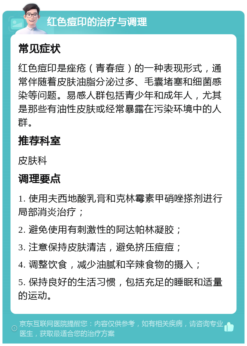 红色痘印的治疗与调理 常见症状 红色痘印是痤疮（青春痘）的一种表现形式，通常伴随着皮肤油脂分泌过多、毛囊堵塞和细菌感染等问题。易感人群包括青少年和成年人，尤其是那些有油性皮肤或经常暴露在污染环境中的人群。 推荐科室 皮肤科 调理要点 1. 使用夫西地酸乳膏和克林霉素甲硝唑搽剂进行局部消炎治疗； 2. 避免使用有刺激性的阿达帕林凝胶； 3. 注意保持皮肤清洁，避免挤压痘痘； 4. 调整饮食，减少油腻和辛辣食物的摄入； 5. 保持良好的生活习惯，包括充足的睡眠和适量的运动。