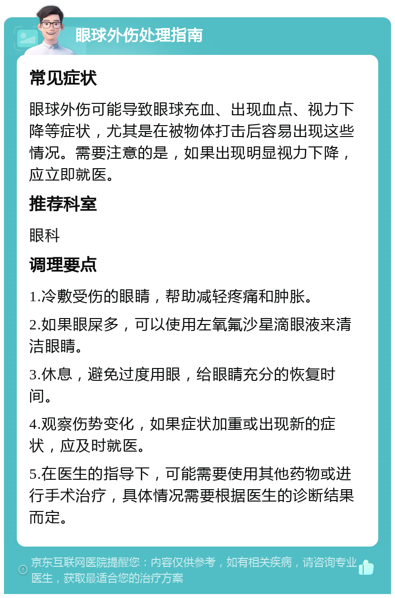 眼球外伤处理指南 常见症状 眼球外伤可能导致眼球充血、出现血点、视力下降等症状，尤其是在被物体打击后容易出现这些情况。需要注意的是，如果出现明显视力下降，应立即就医。 推荐科室 眼科 调理要点 1.冷敷受伤的眼睛，帮助减轻疼痛和肿胀。 2.如果眼屎多，可以使用左氧氟沙星滴眼液来清洁眼睛。 3.休息，避免过度用眼，给眼睛充分的恢复时间。 4.观察伤势变化，如果症状加重或出现新的症状，应及时就医。 5.在医生的指导下，可能需要使用其他药物或进行手术治疗，具体情况需要根据医生的诊断结果而定。