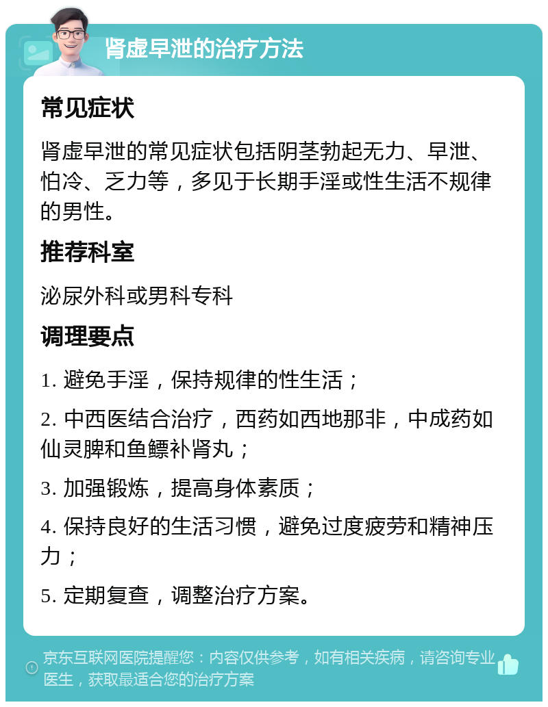 肾虚早泄的治疗方法 常见症状 肾虚早泄的常见症状包括阴茎勃起无力、早泄、怕冷、乏力等，多见于长期手淫或性生活不规律的男性。 推荐科室 泌尿外科或男科专科 调理要点 1. 避免手淫，保持规律的性生活； 2. 中西医结合治疗，西药如西地那非，中成药如仙灵脾和鱼鳔补肾丸； 3. 加强锻炼，提高身体素质； 4. 保持良好的生活习惯，避免过度疲劳和精神压力； 5. 定期复查，调整治疗方案。