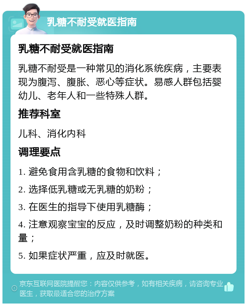 乳糖不耐受就医指南 乳糖不耐受就医指南 乳糖不耐受是一种常见的消化系统疾病，主要表现为腹泻、腹胀、恶心等症状。易感人群包括婴幼儿、老年人和一些特殊人群。 推荐科室 儿科、消化内科 调理要点 1. 避免食用含乳糖的食物和饮料； 2. 选择低乳糖或无乳糖的奶粉； 3. 在医生的指导下使用乳糖酶； 4. 注意观察宝宝的反应，及时调整奶粉的种类和量； 5. 如果症状严重，应及时就医。