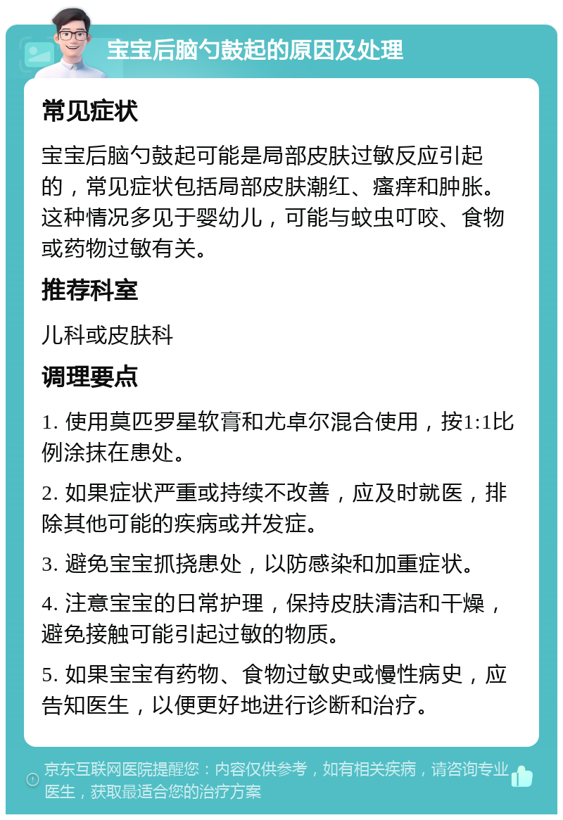 宝宝后脑勺鼓起的原因及处理 常见症状 宝宝后脑勺鼓起可能是局部皮肤过敏反应引起的，常见症状包括局部皮肤潮红、瘙痒和肿胀。这种情况多见于婴幼儿，可能与蚊虫叮咬、食物或药物过敏有关。 推荐科室 儿科或皮肤科 调理要点 1. 使用莫匹罗星软膏和尤卓尔混合使用，按1:1比例涂抹在患处。 2. 如果症状严重或持续不改善，应及时就医，排除其他可能的疾病或并发症。 3. 避免宝宝抓挠患处，以防感染和加重症状。 4. 注意宝宝的日常护理，保持皮肤清洁和干燥，避免接触可能引起过敏的物质。 5. 如果宝宝有药物、食物过敏史或慢性病史，应告知医生，以便更好地进行诊断和治疗。