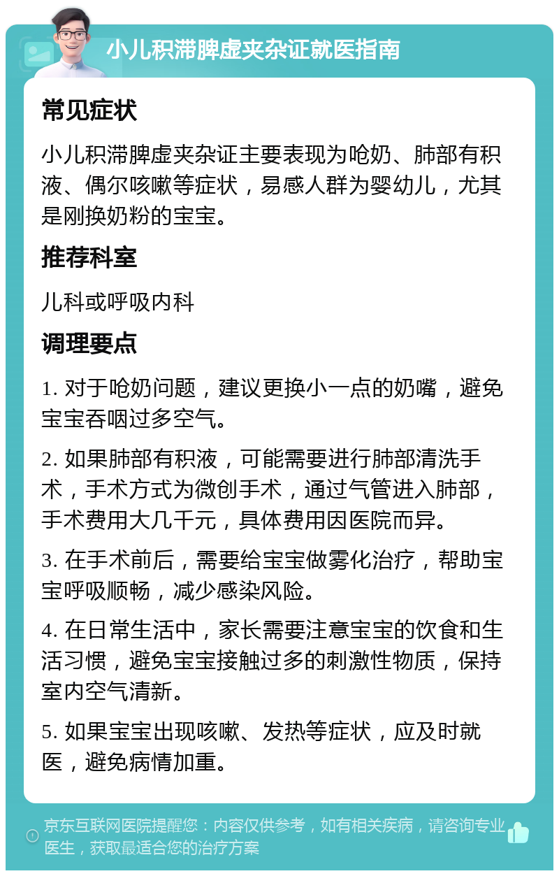 小儿积滞脾虚夹杂证就医指南 常见症状 小儿积滞脾虚夹杂证主要表现为呛奶、肺部有积液、偶尔咳嗽等症状，易感人群为婴幼儿，尤其是刚换奶粉的宝宝。 推荐科室 儿科或呼吸内科 调理要点 1. 对于呛奶问题，建议更换小一点的奶嘴，避免宝宝吞咽过多空气。 2. 如果肺部有积液，可能需要进行肺部清洗手术，手术方式为微创手术，通过气管进入肺部，手术费用大几千元，具体费用因医院而异。 3. 在手术前后，需要给宝宝做雾化治疗，帮助宝宝呼吸顺畅，减少感染风险。 4. 在日常生活中，家长需要注意宝宝的饮食和生活习惯，避免宝宝接触过多的刺激性物质，保持室内空气清新。 5. 如果宝宝出现咳嗽、发热等症状，应及时就医，避免病情加重。