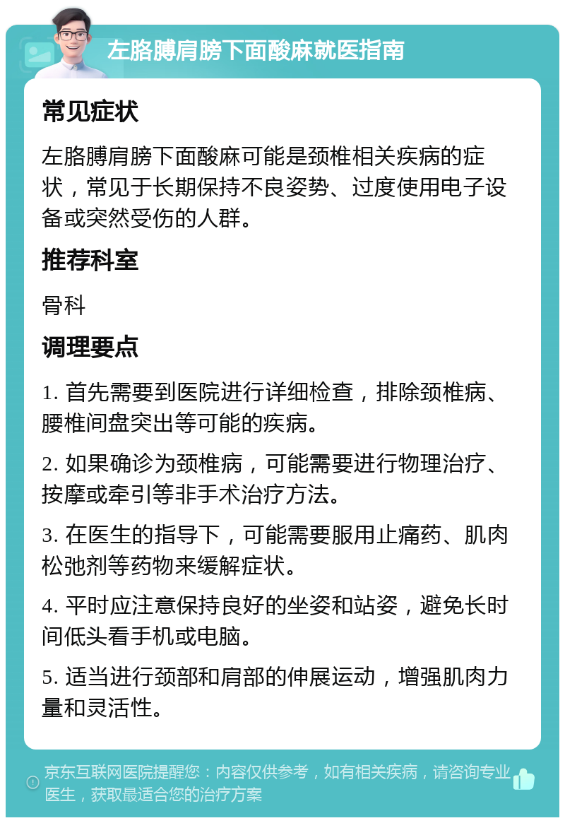 左胳膊肩膀下面酸麻就医指南 常见症状 左胳膊肩膀下面酸麻可能是颈椎相关疾病的症状，常见于长期保持不良姿势、过度使用电子设备或突然受伤的人群。 推荐科室 骨科 调理要点 1. 首先需要到医院进行详细检查，排除颈椎病、腰椎间盘突出等可能的疾病。 2. 如果确诊为颈椎病，可能需要进行物理治疗、按摩或牵引等非手术治疗方法。 3. 在医生的指导下，可能需要服用止痛药、肌肉松弛剂等药物来缓解症状。 4. 平时应注意保持良好的坐姿和站姿，避免长时间低头看手机或电脑。 5. 适当进行颈部和肩部的伸展运动，增强肌肉力量和灵活性。