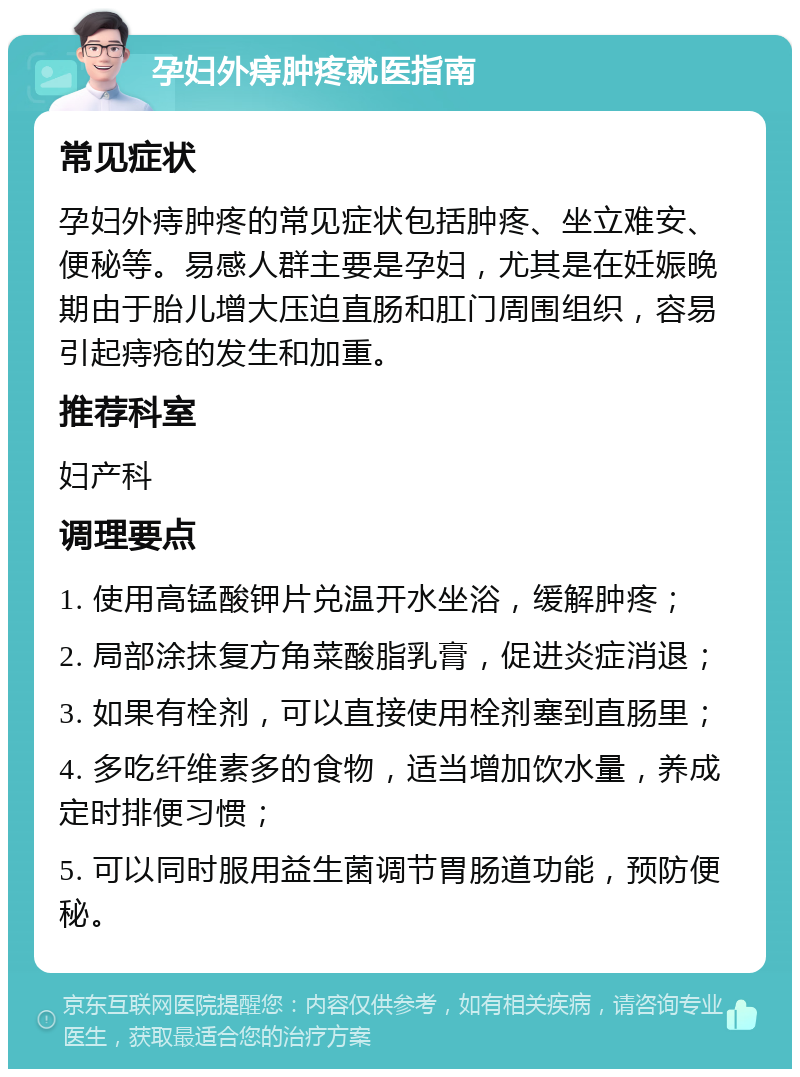 孕妇外痔肿疼就医指南 常见症状 孕妇外痔肿疼的常见症状包括肿疼、坐立难安、便秘等。易感人群主要是孕妇，尤其是在妊娠晚期由于胎儿增大压迫直肠和肛门周围组织，容易引起痔疮的发生和加重。 推荐科室 妇产科 调理要点 1. 使用高锰酸钾片兑温开水坐浴，缓解肿疼； 2. 局部涂抹复方角菜酸脂乳膏，促进炎症消退； 3. 如果有栓剂，可以直接使用栓剂塞到直肠里； 4. 多吃纤维素多的食物，适当增加饮水量，养成定时排便习惯； 5. 可以同时服用益生菌调节胃肠道功能，预防便秘。