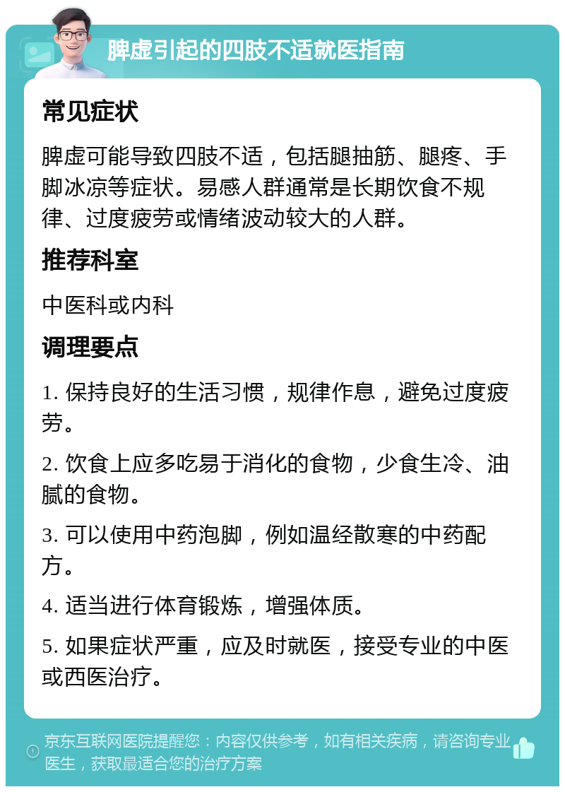 脾虚引起的四肢不适就医指南 常见症状 脾虚可能导致四肢不适，包括腿抽筋、腿疼、手脚冰凉等症状。易感人群通常是长期饮食不规律、过度疲劳或情绪波动较大的人群。 推荐科室 中医科或内科 调理要点 1. 保持良好的生活习惯，规律作息，避免过度疲劳。 2. 饮食上应多吃易于消化的食物，少食生冷、油腻的食物。 3. 可以使用中药泡脚，例如温经散寒的中药配方。 4. 适当进行体育锻炼，增强体质。 5. 如果症状严重，应及时就医，接受专业的中医或西医治疗。