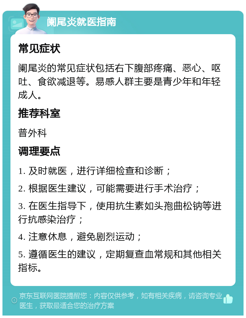 阑尾炎就医指南 常见症状 阑尾炎的常见症状包括右下腹部疼痛、恶心、呕吐、食欲减退等。易感人群主要是青少年和年轻成人。 推荐科室 普外科 调理要点 1. 及时就医，进行详细检查和诊断； 2. 根据医生建议，可能需要进行手术治疗； 3. 在医生指导下，使用抗生素如头孢曲松钠等进行抗感染治疗； 4. 注意休息，避免剧烈运动； 5. 遵循医生的建议，定期复查血常规和其他相关指标。