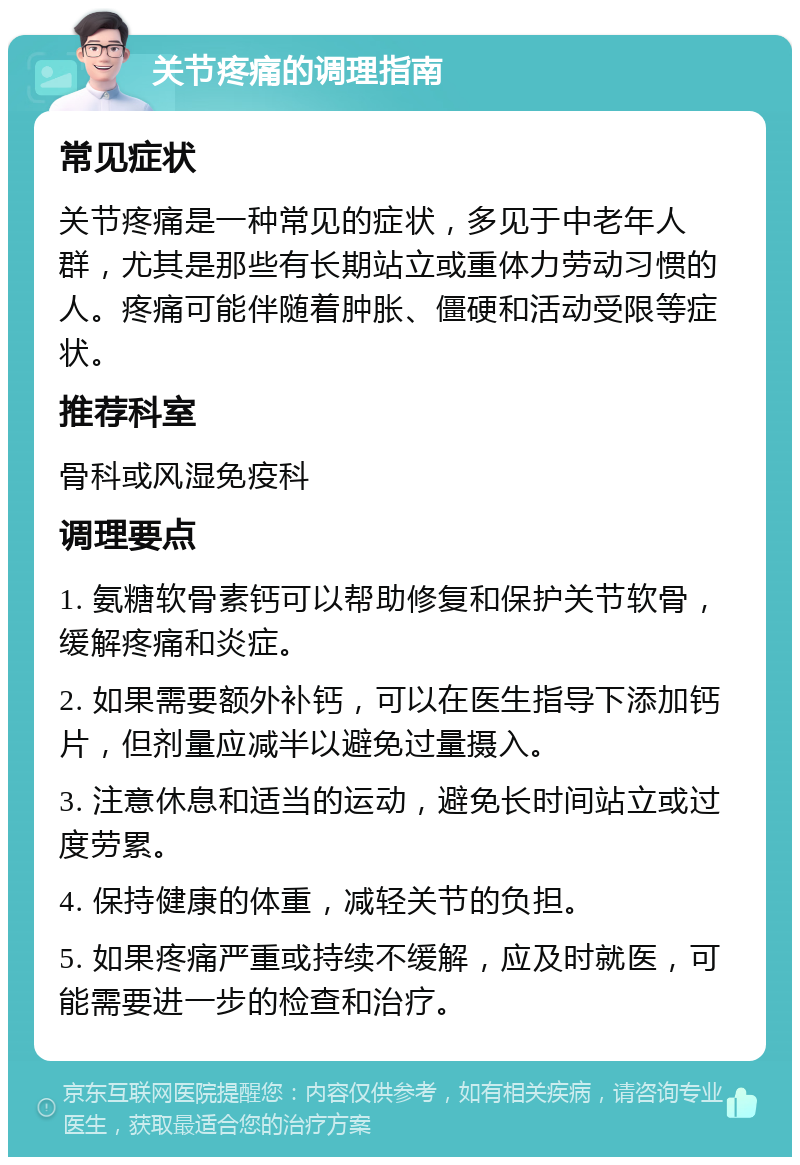 关节疼痛的调理指南 常见症状 关节疼痛是一种常见的症状，多见于中老年人群，尤其是那些有长期站立或重体力劳动习惯的人。疼痛可能伴随着肿胀、僵硬和活动受限等症状。 推荐科室 骨科或风湿免疫科 调理要点 1. 氨糖软骨素钙可以帮助修复和保护关节软骨，缓解疼痛和炎症。 2. 如果需要额外补钙，可以在医生指导下添加钙片，但剂量应减半以避免过量摄入。 3. 注意休息和适当的运动，避免长时间站立或过度劳累。 4. 保持健康的体重，减轻关节的负担。 5. 如果疼痛严重或持续不缓解，应及时就医，可能需要进一步的检查和治疗。