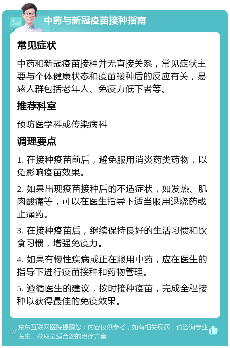 中药与新冠疫苗接种指南 常见症状 中药和新冠疫苗接种并无直接关系，常见症状主要与个体健康状态和疫苗接种后的反应有关，易感人群包括老年人、免疫力低下者等。 推荐科室 预防医学科或传染病科 调理要点 1. 在接种疫苗前后，避免服用消炎药类药物，以免影响疫苗效果。 2. 如果出现疫苗接种后的不适症状，如发热、肌肉酸痛等，可以在医生指导下适当服用退烧药或止痛药。 3. 在接种疫苗后，继续保持良好的生活习惯和饮食习惯，增强免疫力。 4. 如果有慢性疾病或正在服用中药，应在医生的指导下进行疫苗接种和药物管理。 5. 遵循医生的建议，按时接种疫苗，完成全程接种以获得最佳的免疫效果。