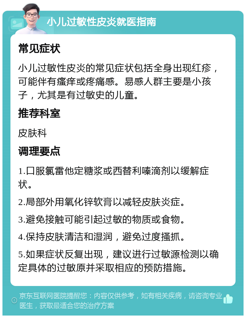 小儿过敏性皮炎就医指南 常见症状 小儿过敏性皮炎的常见症状包括全身出现红疹，可能伴有瘙痒或疼痛感。易感人群主要是小孩子，尤其是有过敏史的儿童。 推荐科室 皮肤科 调理要点 1.口服氯雷他定糖浆或西替利嗪滴剂以缓解症状。 2.局部外用氧化锌软膏以减轻皮肤炎症。 3.避免接触可能引起过敏的物质或食物。 4.保持皮肤清洁和湿润，避免过度搔抓。 5.如果症状反复出现，建议进行过敏源检测以确定具体的过敏原并采取相应的预防措施。