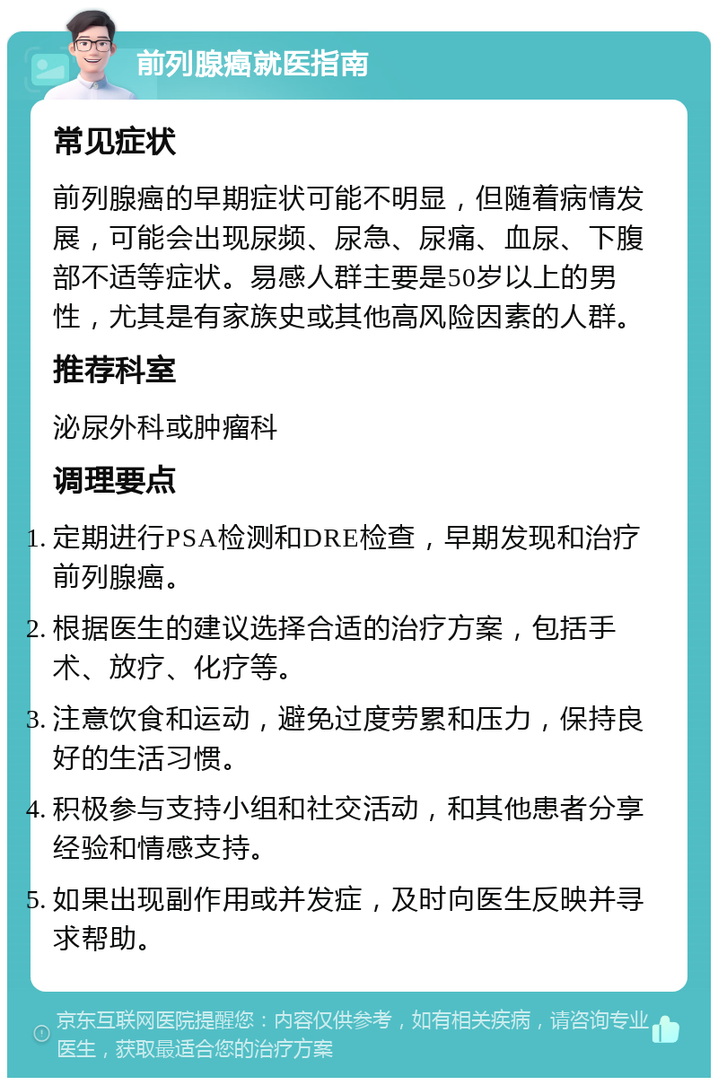 前列腺癌就医指南 常见症状 前列腺癌的早期症状可能不明显，但随着病情发展，可能会出现尿频、尿急、尿痛、血尿、下腹部不适等症状。易感人群主要是50岁以上的男性，尤其是有家族史或其他高风险因素的人群。 推荐科室 泌尿外科或肿瘤科 调理要点 定期进行PSA检测和DRE检查，早期发现和治疗前列腺癌。 根据医生的建议选择合适的治疗方案，包括手术、放疗、化疗等。 注意饮食和运动，避免过度劳累和压力，保持良好的生活习惯。 积极参与支持小组和社交活动，和其他患者分享经验和情感支持。 如果出现副作用或并发症，及时向医生反映并寻求帮助。