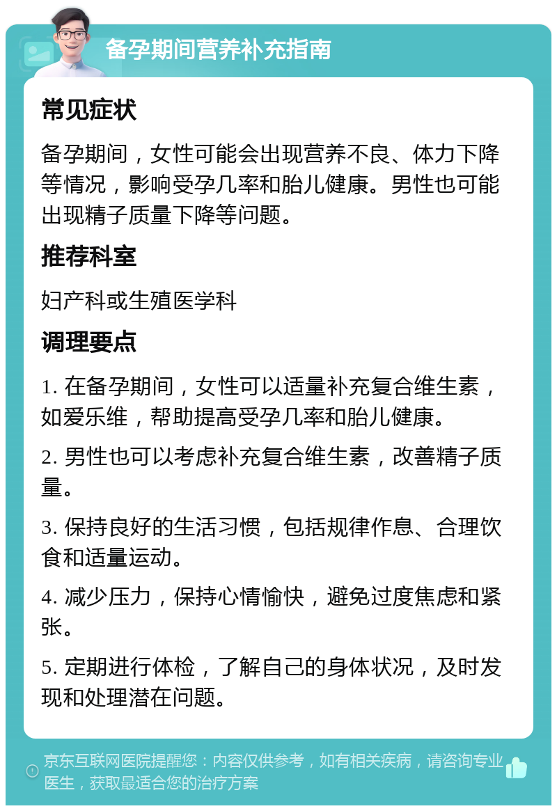 备孕期间营养补充指南 常见症状 备孕期间，女性可能会出现营养不良、体力下降等情况，影响受孕几率和胎儿健康。男性也可能出现精子质量下降等问题。 推荐科室 妇产科或生殖医学科 调理要点 1. 在备孕期间，女性可以适量补充复合维生素，如爱乐维，帮助提高受孕几率和胎儿健康。 2. 男性也可以考虑补充复合维生素，改善精子质量。 3. 保持良好的生活习惯，包括规律作息、合理饮食和适量运动。 4. 减少压力，保持心情愉快，避免过度焦虑和紧张。 5. 定期进行体检，了解自己的身体状况，及时发现和处理潜在问题。