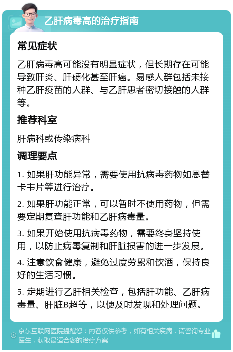 乙肝病毒高的治疗指南 常见症状 乙肝病毒高可能没有明显症状，但长期存在可能导致肝炎、肝硬化甚至肝癌。易感人群包括未接种乙肝疫苗的人群、与乙肝患者密切接触的人群等。 推荐科室 肝病科或传染病科 调理要点 1. 如果肝功能异常，需要使用抗病毒药物如恩替卡韦片等进行治疗。 2. 如果肝功能正常，可以暂时不使用药物，但需要定期复查肝功能和乙肝病毒量。 3. 如果开始使用抗病毒药物，需要终身坚持使用，以防止病毒复制和肝脏损害的进一步发展。 4. 注意饮食健康，避免过度劳累和饮酒，保持良好的生活习惯。 5. 定期进行乙肝相关检查，包括肝功能、乙肝病毒量、肝脏B超等，以便及时发现和处理问题。