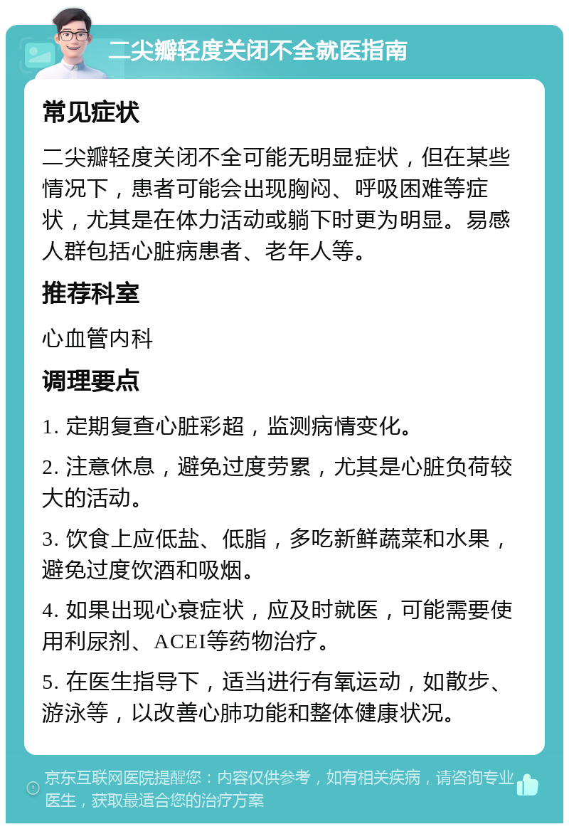 二尖瓣轻度关闭不全就医指南 常见症状 二尖瓣轻度关闭不全可能无明显症状，但在某些情况下，患者可能会出现胸闷、呼吸困难等症状，尤其是在体力活动或躺下时更为明显。易感人群包括心脏病患者、老年人等。 推荐科室 心血管内科 调理要点 1. 定期复查心脏彩超，监测病情变化。 2. 注意休息，避免过度劳累，尤其是心脏负荷较大的活动。 3. 饮食上应低盐、低脂，多吃新鲜蔬菜和水果，避免过度饮酒和吸烟。 4. 如果出现心衰症状，应及时就医，可能需要使用利尿剂、ACEI等药物治疗。 5. 在医生指导下，适当进行有氧运动，如散步、游泳等，以改善心肺功能和整体健康状况。