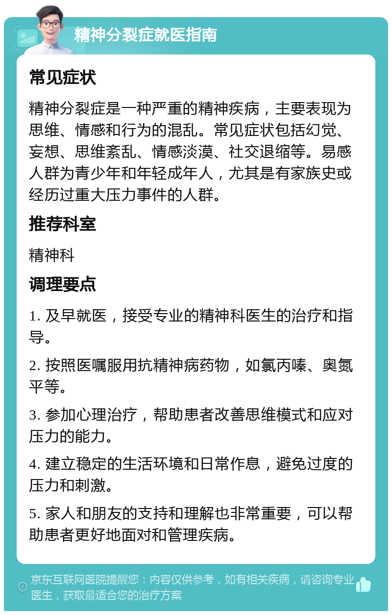 精神分裂症就医指南 常见症状 精神分裂症是一种严重的精神疾病，主要表现为思维、情感和行为的混乱。常见症状包括幻觉、妄想、思维紊乱、情感淡漠、社交退缩等。易感人群为青少年和年轻成年人，尤其是有家族史或经历过重大压力事件的人群。 推荐科室 精神科 调理要点 1. 及早就医，接受专业的精神科医生的治疗和指导。 2. 按照医嘱服用抗精神病药物，如氯丙嗪、奥氮平等。 3. 参加心理治疗，帮助患者改善思维模式和应对压力的能力。 4. 建立稳定的生活环境和日常作息，避免过度的压力和刺激。 5. 家人和朋友的支持和理解也非常重要，可以帮助患者更好地面对和管理疾病。