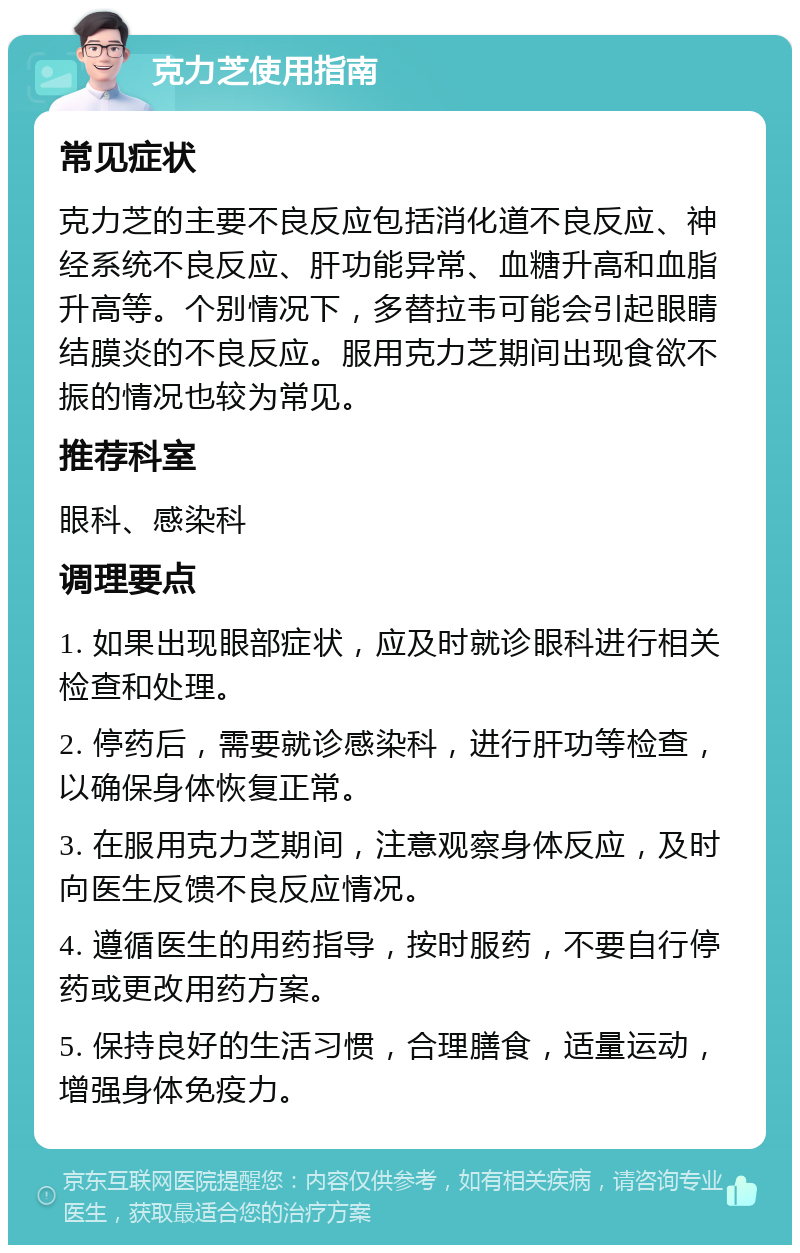 克力芝使用指南 常见症状 克力芝的主要不良反应包括消化道不良反应、神经系统不良反应、肝功能异常、血糖升高和血脂升高等。个别情况下，多替拉韦可能会引起眼睛结膜炎的不良反应。服用克力芝期间出现食欲不振的情况也较为常见。 推荐科室 眼科、感染科 调理要点 1. 如果出现眼部症状，应及时就诊眼科进行相关检查和处理。 2. 停药后，需要就诊感染科，进行肝功等检查，以确保身体恢复正常。 3. 在服用克力芝期间，注意观察身体反应，及时向医生反馈不良反应情况。 4. 遵循医生的用药指导，按时服药，不要自行停药或更改用药方案。 5. 保持良好的生活习惯，合理膳食，适量运动，增强身体免疫力。