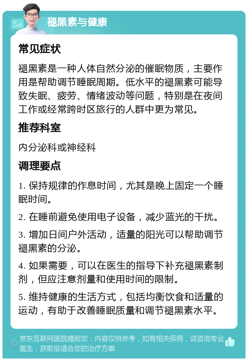 褪黑素与健康 常见症状 褪黑素是一种人体自然分泌的催眠物质，主要作用是帮助调节睡眠周期。低水平的褪黑素可能导致失眠、疲劳、情绪波动等问题，特别是在夜间工作或经常跨时区旅行的人群中更为常见。 推荐科室 内分泌科或神经科 调理要点 1. 保持规律的作息时间，尤其是晚上固定一个睡眠时间。 2. 在睡前避免使用电子设备，减少蓝光的干扰。 3. 增加日间户外活动，适量的阳光可以帮助调节褪黑素的分泌。 4. 如果需要，可以在医生的指导下补充褪黑素制剂，但应注意剂量和使用时间的限制。 5. 维持健康的生活方式，包括均衡饮食和适量的运动，有助于改善睡眠质量和调节褪黑素水平。