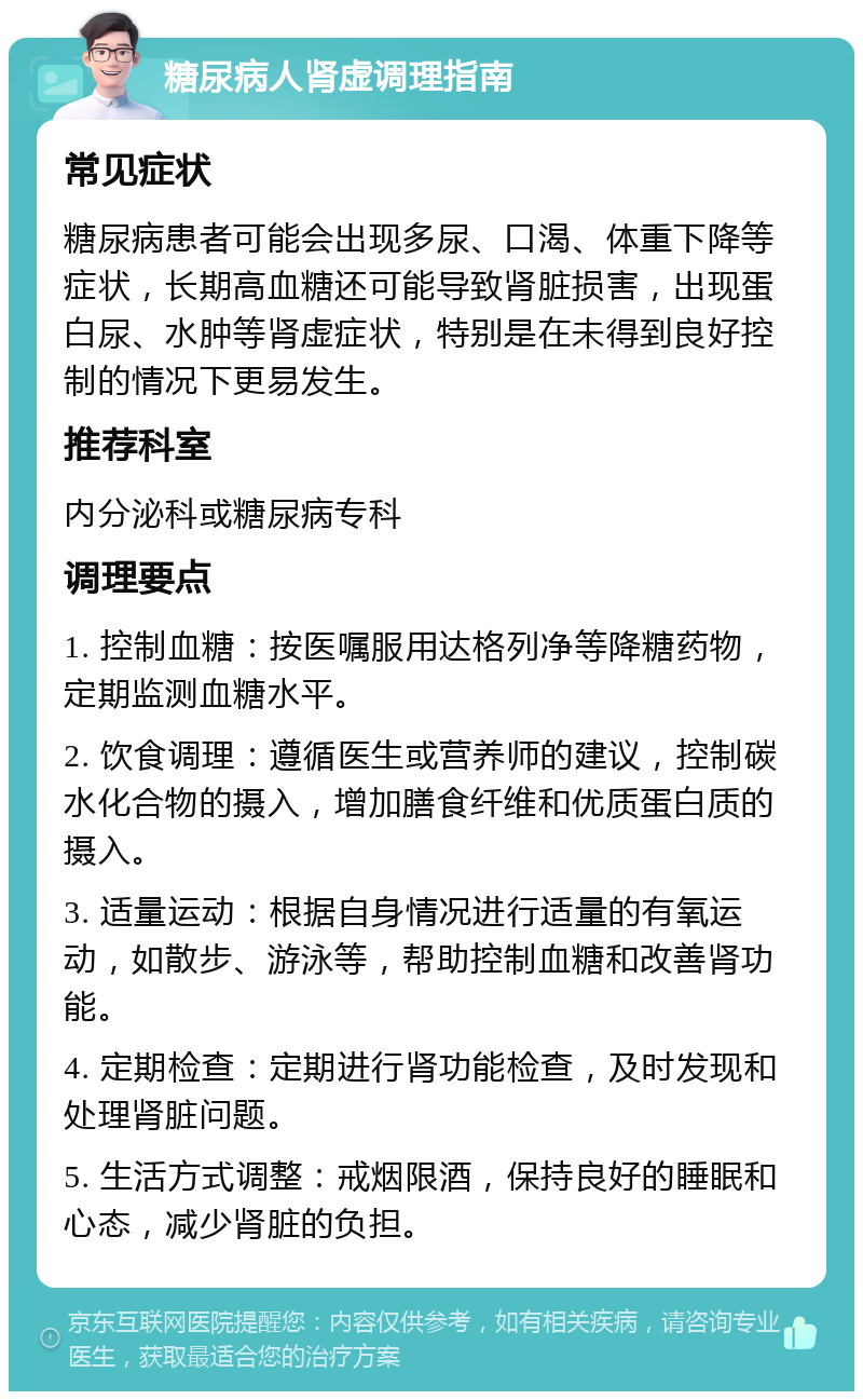 糖尿病人肾虚调理指南 常见症状 糖尿病患者可能会出现多尿、口渴、体重下降等症状，长期高血糖还可能导致肾脏损害，出现蛋白尿、水肿等肾虚症状，特别是在未得到良好控制的情况下更易发生。 推荐科室 内分泌科或糖尿病专科 调理要点 1. 控制血糖：按医嘱服用达格列净等降糖药物，定期监测血糖水平。 2. 饮食调理：遵循医生或营养师的建议，控制碳水化合物的摄入，增加膳食纤维和优质蛋白质的摄入。 3. 适量运动：根据自身情况进行适量的有氧运动，如散步、游泳等，帮助控制血糖和改善肾功能。 4. 定期检查：定期进行肾功能检查，及时发现和处理肾脏问题。 5. 生活方式调整：戒烟限酒，保持良好的睡眠和心态，减少肾脏的负担。