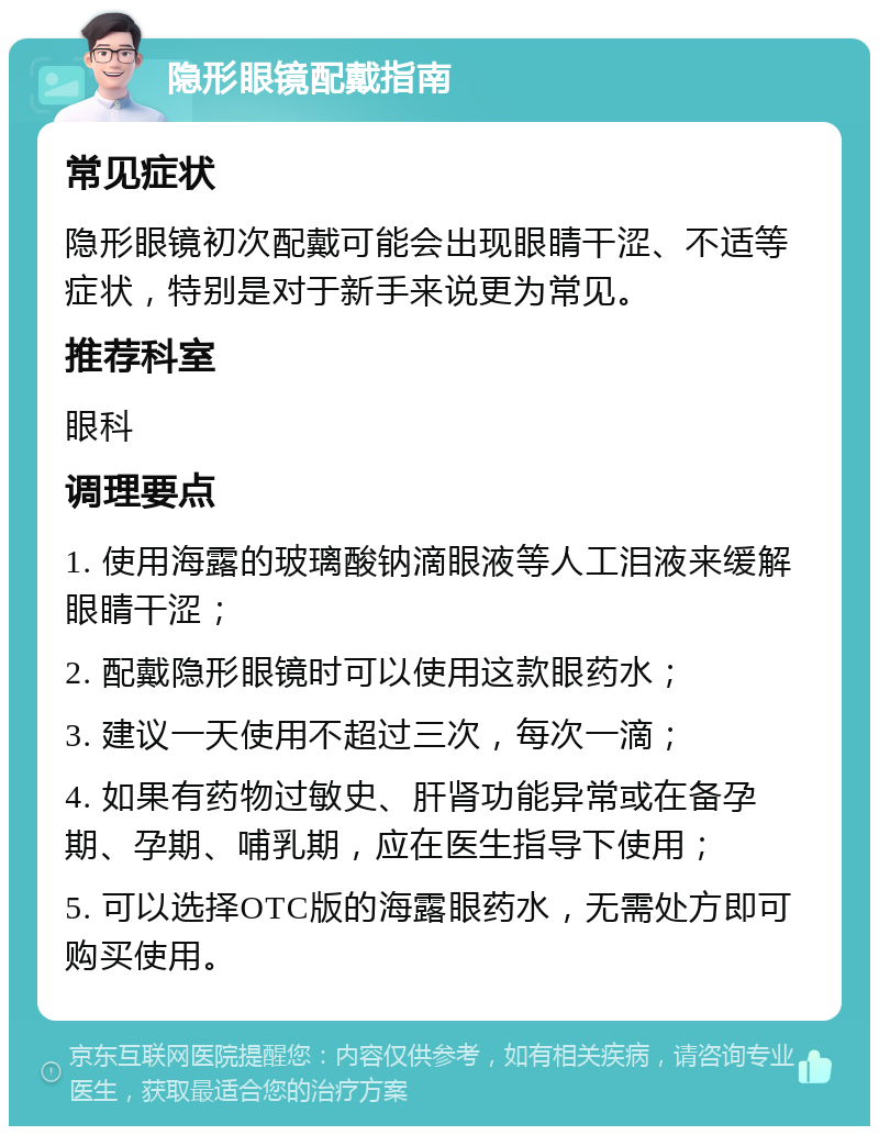 隐形眼镜配戴指南 常见症状 隐形眼镜初次配戴可能会出现眼睛干涩、不适等症状，特别是对于新手来说更为常见。 推荐科室 眼科 调理要点 1. 使用海露的玻璃酸钠滴眼液等人工泪液来缓解眼睛干涩； 2. 配戴隐形眼镜时可以使用这款眼药水； 3. 建议一天使用不超过三次，每次一滴； 4. 如果有药物过敏史、肝肾功能异常或在备孕期、孕期、哺乳期，应在医生指导下使用； 5. 可以选择OTC版的海露眼药水，无需处方即可购买使用。