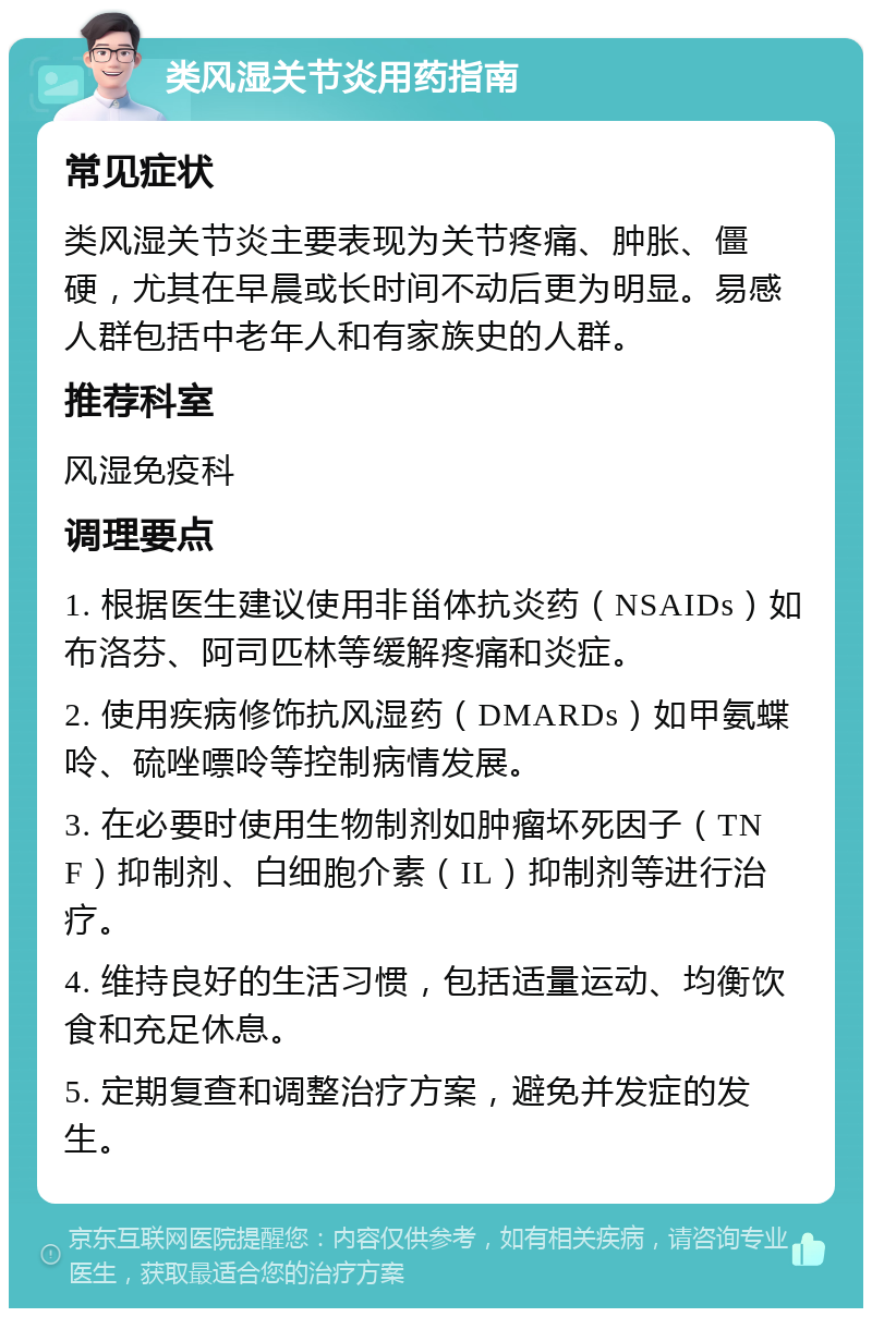 类风湿关节炎用药指南 常见症状 类风湿关节炎主要表现为关节疼痛、肿胀、僵硬，尤其在早晨或长时间不动后更为明显。易感人群包括中老年人和有家族史的人群。 推荐科室 风湿免疫科 调理要点 1. 根据医生建议使用非甾体抗炎药（NSAIDs）如布洛芬、阿司匹林等缓解疼痛和炎症。 2. 使用疾病修饰抗风湿药（DMARDs）如甲氨蝶呤、硫唑嘌呤等控制病情发展。 3. 在必要时使用生物制剂如肿瘤坏死因子（TNF）抑制剂、白细胞介素（IL）抑制剂等进行治疗。 4. 维持良好的生活习惯，包括适量运动、均衡饮食和充足休息。 5. 定期复查和调整治疗方案，避免并发症的发生。