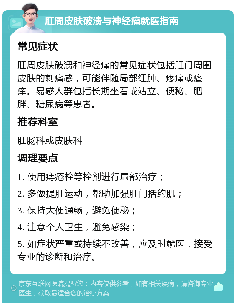 肛周皮肤破溃与神经痛就医指南 常见症状 肛周皮肤破溃和神经痛的常见症状包括肛门周围皮肤的刺痛感，可能伴随局部红肿、疼痛或瘙痒。易感人群包括长期坐着或站立、便秘、肥胖、糖尿病等患者。 推荐科室 肛肠科或皮肤科 调理要点 1. 使用痔疮栓等栓剂进行局部治疗； 2. 多做提肛运动，帮助加强肛门括约肌； 3. 保持大便通畅，避免便秘； 4. 注意个人卫生，避免感染； 5. 如症状严重或持续不改善，应及时就医，接受专业的诊断和治疗。