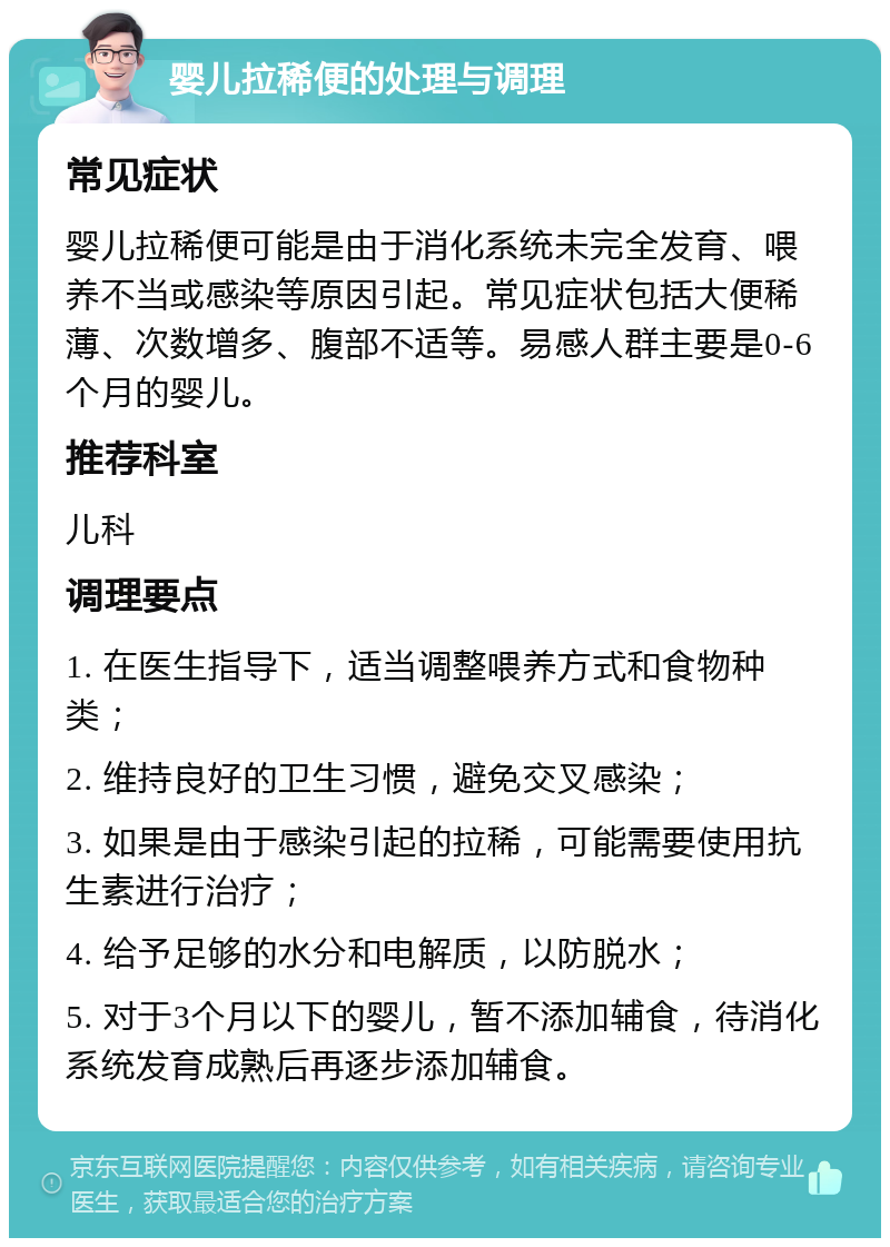 婴儿拉稀便的处理与调理 常见症状 婴儿拉稀便可能是由于消化系统未完全发育、喂养不当或感染等原因引起。常见症状包括大便稀薄、次数增多、腹部不适等。易感人群主要是0-6个月的婴儿。 推荐科室 儿科 调理要点 1. 在医生指导下，适当调整喂养方式和食物种类； 2. 维持良好的卫生习惯，避免交叉感染； 3. 如果是由于感染引起的拉稀，可能需要使用抗生素进行治疗； 4. 给予足够的水分和电解质，以防脱水； 5. 对于3个月以下的婴儿，暂不添加辅食，待消化系统发育成熟后再逐步添加辅食。