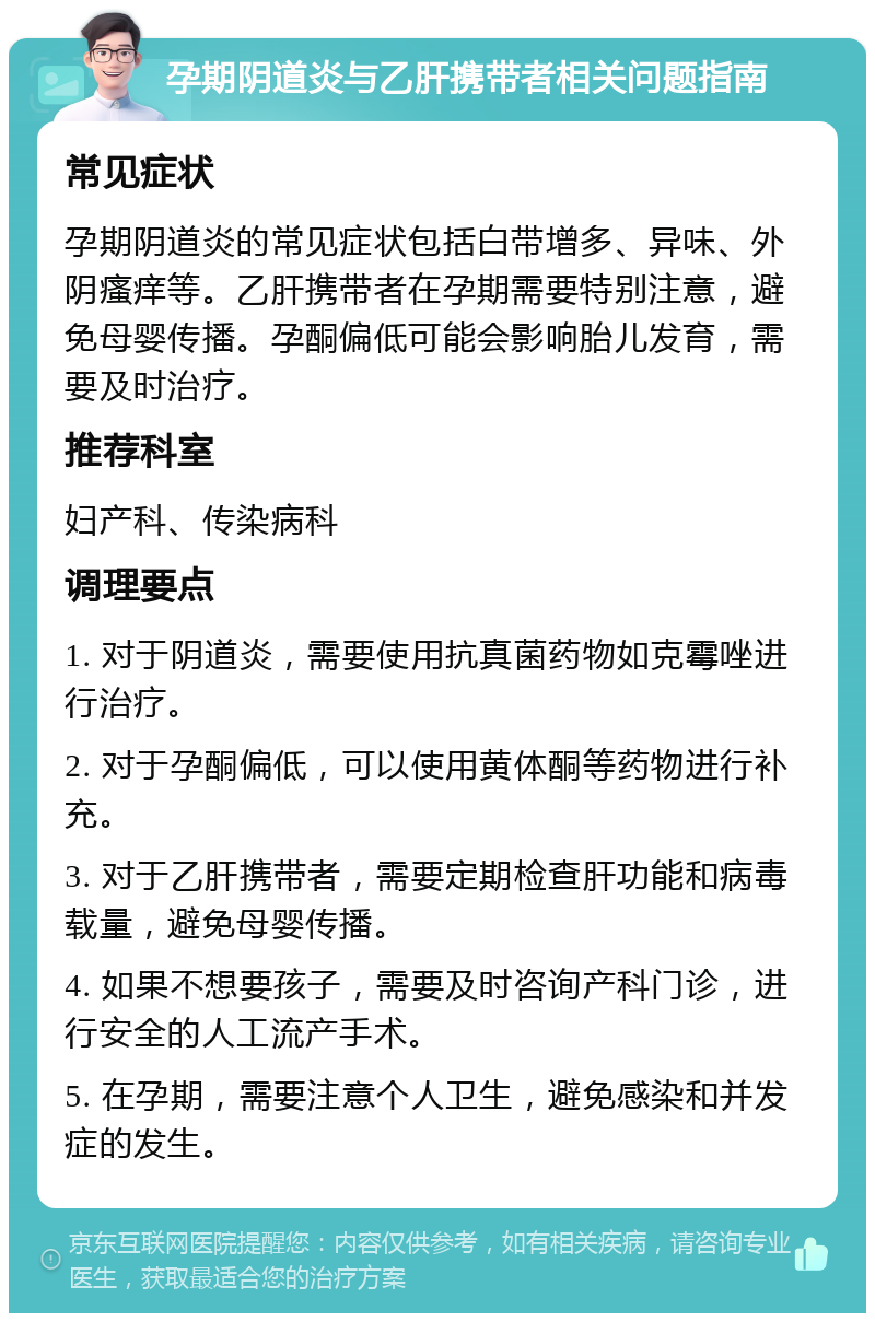 孕期阴道炎与乙肝携带者相关问题指南 常见症状 孕期阴道炎的常见症状包括白带增多、异味、外阴瘙痒等。乙肝携带者在孕期需要特别注意，避免母婴传播。孕酮偏低可能会影响胎儿发育，需要及时治疗。 推荐科室 妇产科、传染病科 调理要点 1. 对于阴道炎，需要使用抗真菌药物如克霉唑进行治疗。 2. 对于孕酮偏低，可以使用黄体酮等药物进行补充。 3. 对于乙肝携带者，需要定期检查肝功能和病毒载量，避免母婴传播。 4. 如果不想要孩子，需要及时咨询产科门诊，进行安全的人工流产手术。 5. 在孕期，需要注意个人卫生，避免感染和并发症的发生。