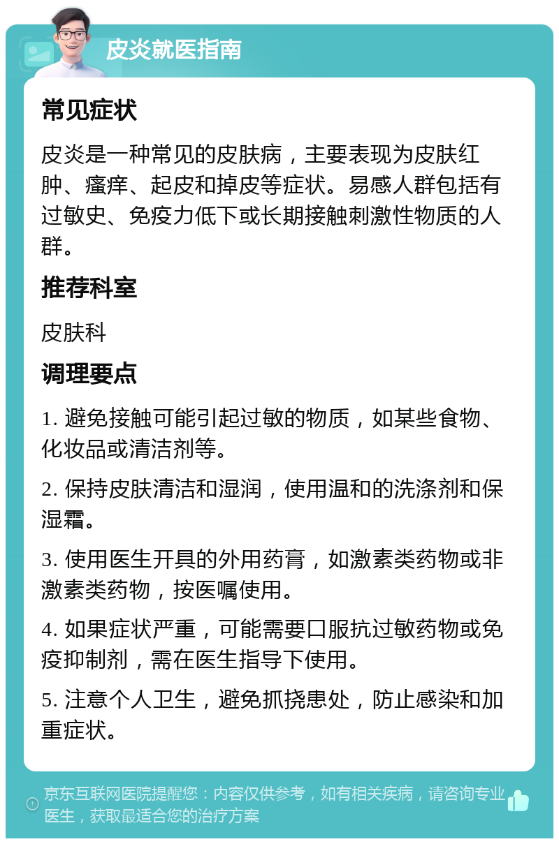 皮炎就医指南 常见症状 皮炎是一种常见的皮肤病，主要表现为皮肤红肿、瘙痒、起皮和掉皮等症状。易感人群包括有过敏史、免疫力低下或长期接触刺激性物质的人群。 推荐科室 皮肤科 调理要点 1. 避免接触可能引起过敏的物质，如某些食物、化妆品或清洁剂等。 2. 保持皮肤清洁和湿润，使用温和的洗涤剂和保湿霜。 3. 使用医生开具的外用药膏，如激素类药物或非激素类药物，按医嘱使用。 4. 如果症状严重，可能需要口服抗过敏药物或免疫抑制剂，需在医生指导下使用。 5. 注意个人卫生，避免抓挠患处，防止感染和加重症状。