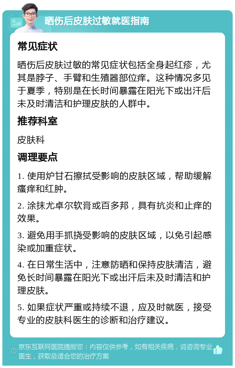 晒伤后皮肤过敏就医指南 常见症状 晒伤后皮肤过敏的常见症状包括全身起红疹，尤其是脖子、手臂和生殖器部位痒。这种情况多见于夏季，特别是在长时间暴露在阳光下或出汗后未及时清洁和护理皮肤的人群中。 推荐科室 皮肤科 调理要点 1. 使用炉甘石擦拭受影响的皮肤区域，帮助缓解瘙痒和红肿。 2. 涂抹尤卓尔软膏或百多邦，具有抗炎和止痒的效果。 3. 避免用手抓挠受影响的皮肤区域，以免引起感染或加重症状。 4. 在日常生活中，注意防晒和保持皮肤清洁，避免长时间暴露在阳光下或出汗后未及时清洁和护理皮肤。 5. 如果症状严重或持续不退，应及时就医，接受专业的皮肤科医生的诊断和治疗建议。