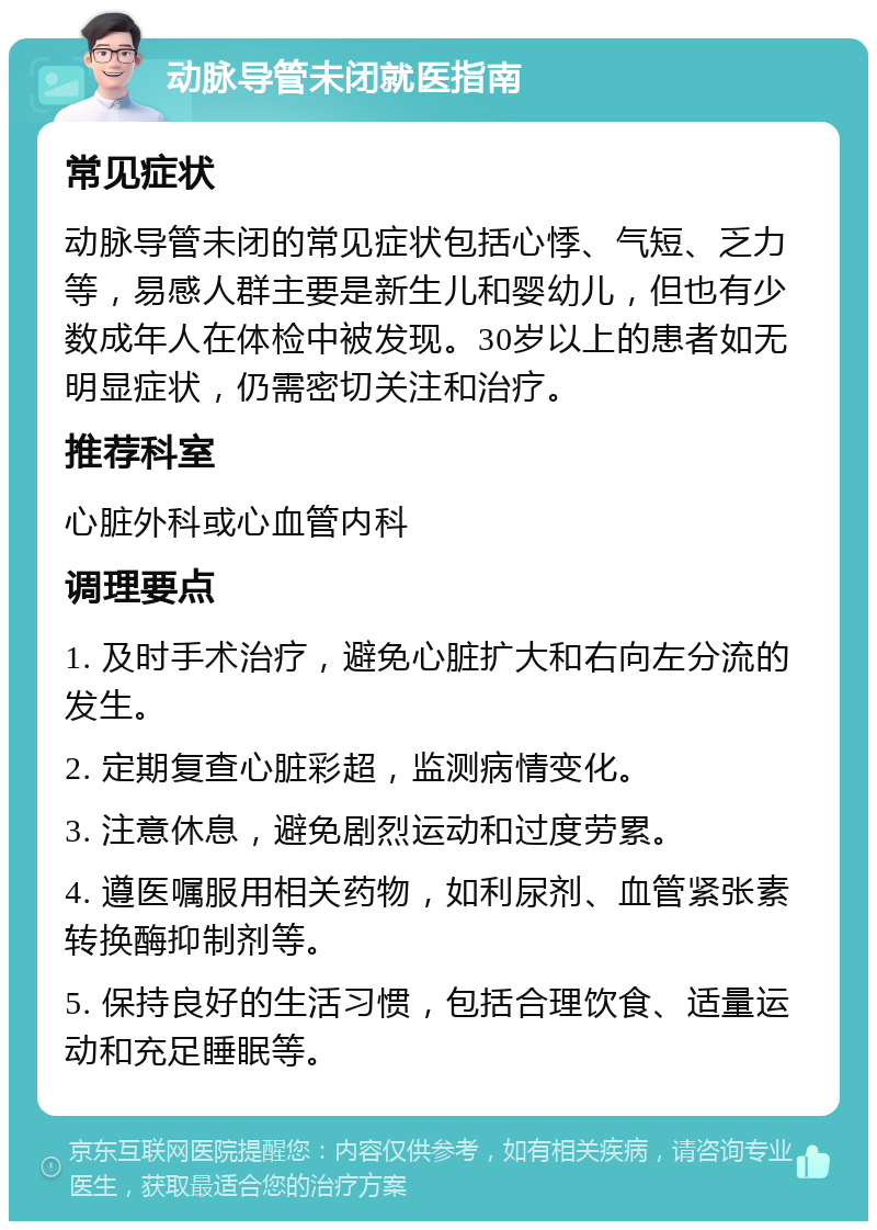 动脉导管未闭就医指南 常见症状 动脉导管未闭的常见症状包括心悸、气短、乏力等，易感人群主要是新生儿和婴幼儿，但也有少数成年人在体检中被发现。30岁以上的患者如无明显症状，仍需密切关注和治疗。 推荐科室 心脏外科或心血管内科 调理要点 1. 及时手术治疗，避免心脏扩大和右向左分流的发生。 2. 定期复查心脏彩超，监测病情变化。 3. 注意休息，避免剧烈运动和过度劳累。 4. 遵医嘱服用相关药物，如利尿剂、血管紧张素转换酶抑制剂等。 5. 保持良好的生活习惯，包括合理饮食、适量运动和充足睡眠等。